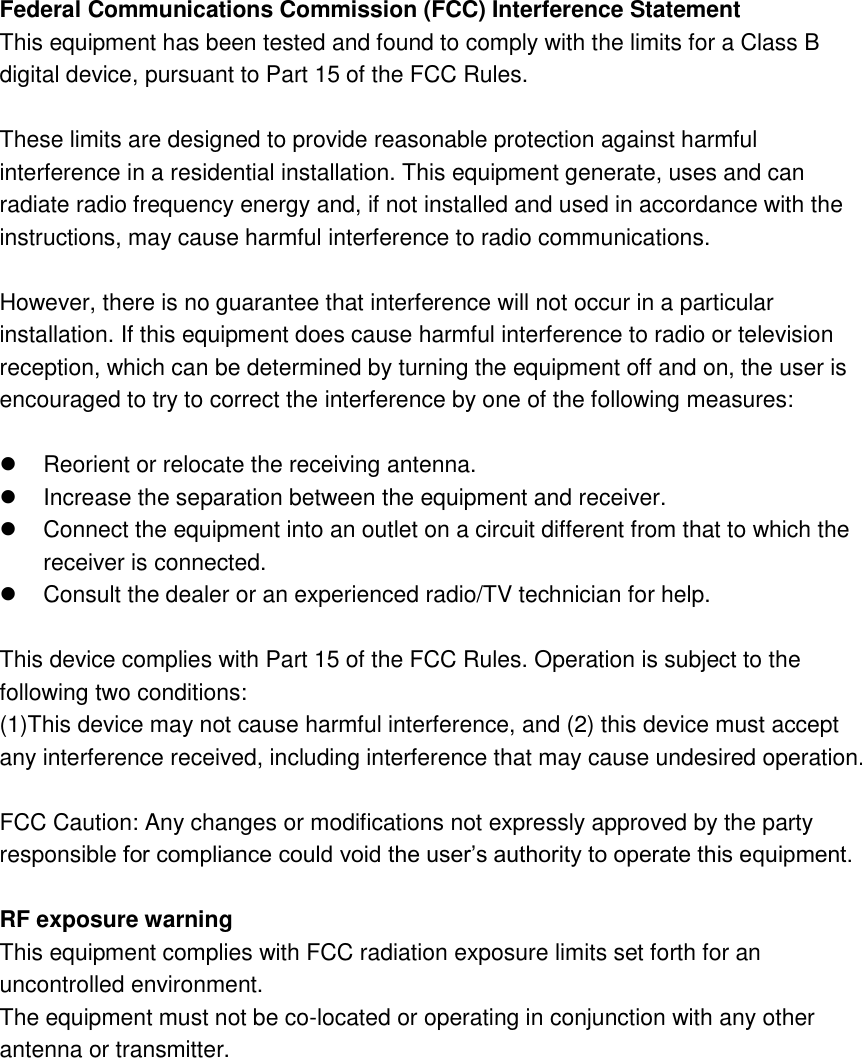 Federal Communications Commission (FCC) Interference Statement This equipment has been tested and found to comply with the limits for a Class B digital device, pursuant to Part 15 of the FCC Rules.  These limits are designed to provide reasonable protection against harmful interference in a residential installation. This equipment generate, uses and can radiate radio frequency energy and, if not installed and used in accordance with the instructions, may cause harmful interference to radio communications.  However, there is no guarantee that interference will not occur in a particular installation. If this equipment does cause harmful interference to radio or television reception, which can be determined by turning the equipment off and on, the user is encouraged to try to correct the interference by one of the following measures:    Reorient or relocate the receiving antenna.   Increase the separation between the equipment and receiver.   Connect the equipment into an outlet on a circuit different from that to which the receiver is connected.   Consult the dealer or an experienced radio/TV technician for help.  This device complies with Part 15 of the FCC Rules. Operation is subject to the following two conditions: (1)This device may not cause harmful interference, and (2) this device must accept any interference received, including interference that may cause undesired operation.  FCC Caution: Any changes or modifications not expressly approved by the party responsible for compliance could void the user’s authority to operate this equipment.  RF exposure warning This equipment complies with FCC radiation exposure limits set forth for an uncontrolled environment. The equipment must not be co-located or operating in conjunction with any other antenna or transmitter. 