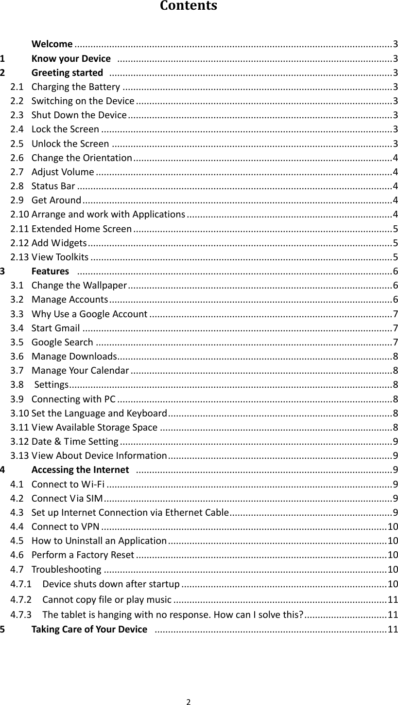 2  Contents   Welcome ....................................................................................................................... 3 1  Know your Device   ....................................................................................................... 3 2  Greeting started   .......................................................................................................... 3 2.1  Charging the Battery ..................................................................................................... 3 2.2  Switching on the Device ................................................................................................ 3 2.3  Shut Down the Device ................................................................................................... 3 2.4  Lock the Screen ............................................................................................................. 3 2.5  Unlock the Screen ......................................................................................................... 3 2.6  Change the Orientation ................................................................................................. 4 2.7  Adjust Volume ............................................................................................................... 4 2.8  Status Bar ...................................................................................................................... 4 2.9  Get Around .................................................................................................................... 4 2.10 Arrange and work with Applications ............................................................................. 4 2.11 Extended Home Screen ................................................................................................. 5 2.12 Add Widgets .................................................................................................................. 5 2.13 View Toolkits ................................................................................................................. 5 3  Features   ...................................................................................................................... 6             3.1  Change the Wallpaper ................................................................................................... 6 3.2  Manage Accounts .......................................................................................................... 6 3.3  Why Use a Google Account ........................................................................................... 7 3.4  Start Gmail .................................................................................................................... 7 3.5  Google Search ............................................................................................................... 7 3.6  Manage Downloads ....................................................................................................... 8 3.7  Manage Your Calendar .................................................................................................. 8 3.8    Settings ......................................................................................................................... 8 3.9  Connecting with PC ....................................................................................................... 8 3.10 Set the Language and Keyboard .................................................................................... 8 3.11 View Available Storage Space ....................................................................................... 8 3.12 Date &amp; Time Setting ...................................................................................................... 9 3.13 View About Device Information .................................................................................... 9 4  Accessing the Internet   ................................................................................................ 9 4.1  Connect to Wi-Fi ........................................................................................................... 9 4.2  Connect Via SIM ............................................................................................................ 9 4.3  Set up Internet Connection via Ethernet Cable ............................................................. 9 4.4  Connect to VPN ........................................................................................................... 10 4.5  How to Uninstall an Application .................................................................................. 10 4.6  Perform a Factory Reset .............................................................................................. 10 4.7  Troubleshooting .......................................................................................................... 10   4.7.1  Device shuts down after startup ............................................................................. 10   4.7.2  Cannot copy file or play music ................................................................................ 11   4.7.3  The tablet is hanging with no response. How can I solve this? ............................... 11 5  Taking Care of Your Device   ....................................................................................... 11   