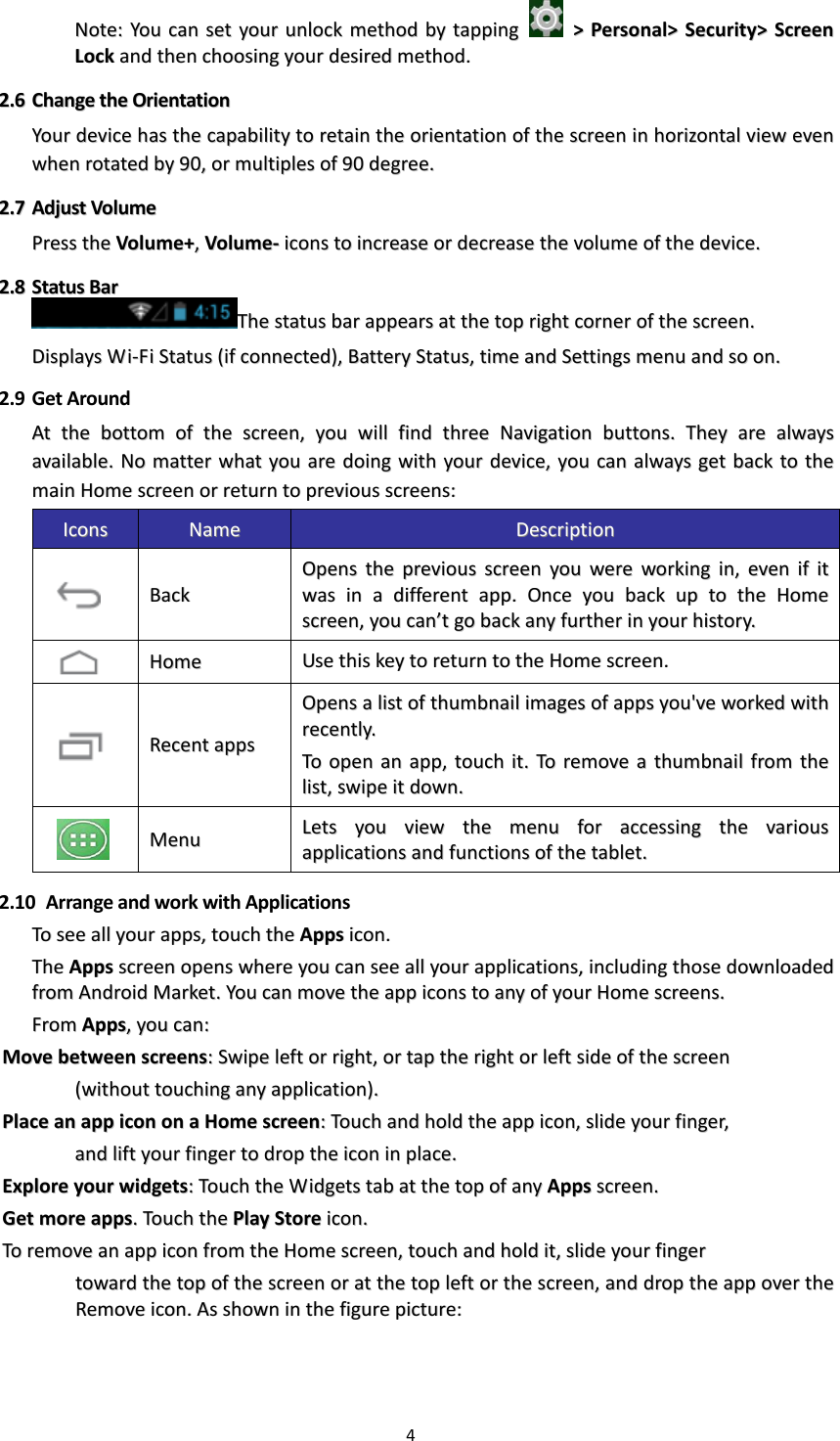 4  NNoottee::  YYoouu  ccaann  sseett  yyoouurr  uunnlloocckk  mmeetthhoodd  bbyy  ttaappppiinngg    &gt;&gt;  PPeerrssoonnaall&gt;&gt;  SSeeccuurriittyy&gt;&gt;  SSccrreeeenn  LLoocckk  aanndd  tthheenn  cchhoooossiinngg  yyoouurr  ddeessiirreedd  mmeetthhoodd..  22..66  CChhaannggee  tthhee  OOrriieennttaattiioonn  YYoouurr  ddeevviiccee  hhaass  tthhee  ccaappaabbiilliittyy  ttoo  rreettaaiinn  tthhee  oorriieennttaattiioonn  ooff  tthhee  ssccrreeeenn  iinn  hhoorriizzoonnttaall  vviieeww  eevveenn  wwhheenn  rroottaatteedd  bbyy  9900,,  oorr  mmuullttiipplleess  ooff  9900  ddeeggrreeee..    22..77  AAddjjuusstt  VVoolluummee  PPrreessss  tthhee  VVoolluummee++,,  VVoolluummee--  iiccoonnss  ttoo  iinnccrreeaassee  oorr  ddeeccrreeaassee  tthhee  vvoolluummee  ooff  tthhee  ddeevviiccee..  22..88  SSttaattuuss  BBaarr  TThhee  ssttaattuuss  bbaarr  aappppeeaarrss  aatt  tthhee  ttoopp  rriigghhtt  ccoorrnneerr  ooff  tthhee  ssccrreeeenn..  DDiissppllaayyss  WWii--FFii  SSttaattuuss  ((iiff  ccoonnnneecctteedd)),,  BBaatttteerryy  SSttaattuuss,,  ttiimmee  aanndd  SSeettttiinnggss  mmeennuu  aanndd  ssoo  oonn..  2.9 Get Around AAtt  tthhee  bboottttoomm  ooff  tthhee  ssccrreeeenn,,  yyoouu  wwiillll  ffiinndd  tthhrreeee  NNaavviiggaattiioonn  bbuuttttoonnss..  TThheeyy  aarree  aallwwaayyss  aavvaaiillaabbllee..  NNoo  mmaatttteerr  wwhhaatt  yyoouu  aarree  ddooiinngg  wwiitthh  yyoouurr  ddeevviiccee,,  yyoouu  ccaann  aallwwaayyss  ggeett  bbaacckk  ttoo  tthhee  mmaaiinn  HHoommee  ssccrreeeenn  oorr  rreettuurrnn  ttoo  pprreevviioouuss  ssccrreeeennss::  IIccoonnss  NNaammee  DDeessccrriippttiioonn    BBaacckk  OOppeennss  tthhee  pprreevviioouuss  ssccrreeeenn  yyoouu  wweerree  wwoorrkkiinngg  iinn,,  eevveenn  iiff  iitt  wwaass  iinn  aa  ddiiffffeerreenntt  aapppp..  OOnnccee  yyoouu  bbaacckk  uupp  ttoo  tthhee  HHoommee  ssccrreeeenn,,  yyoouu  ccaann’’tt  ggoo  bbaacckk  aannyy  ffuurrtthheerr  iinn  yyoouurr  hhiissttoorryy..    HHoommee    UUssee  tthhiiss  kkeeyy  ttoo  rreettuurrnn  ttoo  tthhee  HHoommee  ssccrreeeenn..    RReecceenntt  aappppss  OOppeennss  aa  lliisstt  ooff  tthhuummbbnnaaiill  iimmaaggeess  ooff  aappppss  yyoouu&apos;&apos;vvee  wwoorrkkeedd  wwiitthh  rreecceennttllyy..  TToo  ooppeenn  aann  aapppp,,  ttoouucchh  iitt..  TToo  rreemmoovvee  aa  tthhuummbbnnaaiill  ffrroomm  tthhee  lliisstt,,  sswwiippee  iitt  ddoowwnn..    MMeennuu  LLeettss  yyoouu  vviieeww  tthhee  mmeennuu  ffoorr  aacccceessssiinngg  tthhee  vvaarriioouuss  aapppplliiccaattiioonnss  aanndd  ffuunnccttiioonnss  ooff  tthhee  ttaabblleett..  2.10   Arrange and work with Applications TToo  sseeee  aallll  yyoouurr  aappppss,,  ttoouucchh  tthhee  AAppppss  iiccoonn..  TThhee  AAppppss  ssccrreeeenn  ooppeennss  wwhheerree  yyoouu  ccaann  sseeee  aallll  yyoouurr  aapppplliiccaattiioonnss,,  iinncclluuddiinngg  tthhoossee  ddoowwnnllooaaddeedd  ffrroomm  AAnnddrrooiidd  MMaarrkkeett..  YYoouu  ccaann  mmoovvee  tthhee  aapppp  iiccoonnss  ttoo  aannyy  ooff  yyoouurr  HHoommee  ssccrreeeennss..  FFrroomm  AAppppss,,  yyoouu  ccaann::  MMoovvee  bbeettwweeeenn  ssccrreeeennss::  SSwwiippee  lleefftt  oorr  rriigghhtt,,  oorr  ttaapp  tthhee  rriigghhtt  oorr  lleefftt  ssiiddee  ooff  tthhee  ssccrreeeenn    ((wwiitthhoouutt  ttoouucchhiinngg  aannyy  aapppplliiccaattiioonn))..  PPllaaccee  aann  aapppp  iiccoonn  oonn  aa  HHoommee  ssccrreeeenn::  TToouucchh  aanndd  hhoolldd  tthhee  aapppp  iiccoonn,,  sslliiddee  yyoouurr  ffiinnggeerr,,      aanndd  lliifftt  yyoouurr  ffiinnggeerr  ttoo  ddrroopp  tthhee  iiccoonn  iinn  ppllaaccee..  EExxpplloorree  yyoouurr  wwiiddggeettss::  TToouucchh  tthhee  WWiiddggeettss  ttaabb  aatt  tthhee  ttoopp  ooff  aannyy  AAppppss  ssccrreeeenn..  GGeett  mmoorree  aappppss..  TToouucchh  tthhee  PPllaayy  SSttoorree  iiccoonn..  TToo  rreemmoovvee  aann  aapppp  iiccoonn  ffrroomm  tthhee  HHoommee  ssccrreeeenn,,  ttoouucchh  aanndd  hhoolldd  iitt,,  sslliiddee  yyoouurr  ffiinnggeerr        ttoowwaarrdd  tthhee  ttoopp  ooff  tthhee  ssccrreeeenn  oorr  aatt  tthhee  ttoopp  lleefftt  oorr  tthhee  ssccrreeeenn,,  aanndd  ddrroopp  tthhee  aapppp  oovveerr  tthhee  RReemmoovvee  iiccoonn..  AAss  sshhoowwnn  iinn  tthhee  ffiigguurree  ppiiccttuurree::  
