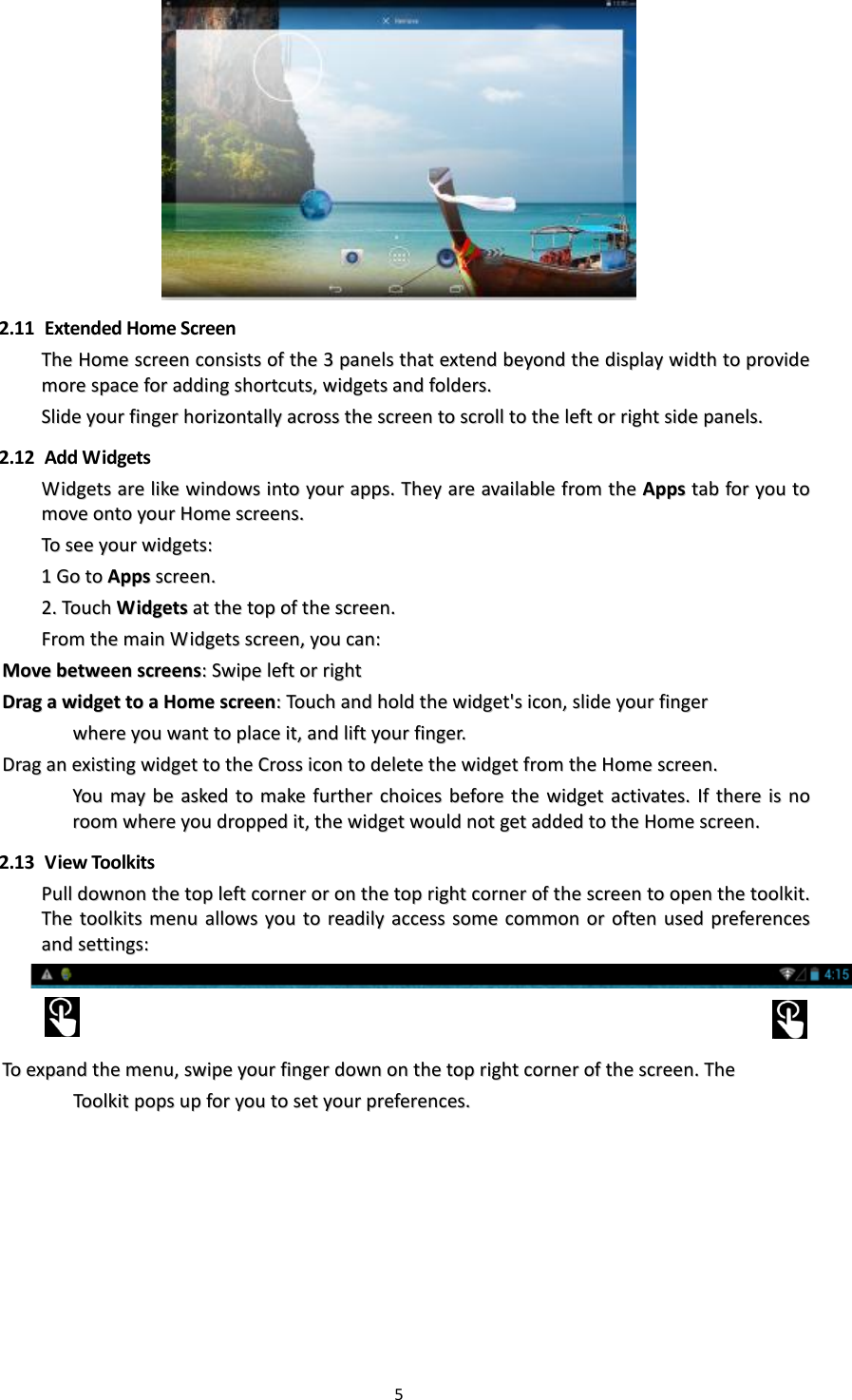 5    2.11   Extended Home Screen TThhee  HHoommee  ssccrreeeenn  ccoonnssiissttss  ooff  tthhee  33  ppaanneellss  tthhaatt  eexxtteenndd  bbeeyyoonndd  tthhee  ddiissppllaayy  wwiiddtthh  ttoo  pprroovviiddee  mmoorree  ssppaaccee  ffoorr  aaddddiinngg  sshhoorrttccuuttss,,  wwiiddggeettss  aanndd  ffoollddeerrss..  SSlliiddee  yyoouurr  ffiinnggeerr  hhoorriizzoonnttaallllyy  aaccrroossss  tthhee  ssccrreeeenn  ttoo  ssccrroollll  ttoo  tthhee  lleefftt  oorr  rriigghhtt  ssiiddee  ppaanneellss..    2.12   Add Widgets WWiiddggeettss  aarree  lliikkee  wwiinnddoowwss  iinnttoo  yyoouurr  aappppss..  TThheeyy  aarree  aavvaaiillaabbllee  ffrroomm  tthhee  AAppppss  ttaabb  ffoorr  yyoouu  ttoo  mmoovvee  oonnttoo  yyoouurr  HHoommee  ssccrreeeennss..  TToo  sseeee  yyoouurr  wwiiddggeettss::  11  GGoo  ttoo  AAppppss  ssccrreeeenn..  22..  TToouucchh  WWiiddggeettss  aatt  tthhee  ttoopp  ooff  tthhee  ssccrreeeenn..  FFrroomm  tthhee  mmaaiinn  WWiiddggeettss  ssccrreeeenn,,  yyoouu  ccaann::  MMoovvee  bbeettwweeeenn  ssccrreeeennss::  SSwwiippee  lleefftt  oorr  rriigghhtt  DDrraagg  aa  wwiiddggeett  ttoo  aa  HHoommee  ssccrreeeenn::  TToouucchh  aanndd  hhoolldd  tthhee  wwiiddggeett&apos;&apos;ss  iiccoonn,,  sslliiddee  yyoouurr  ffiinnggeerr        wwhheerree  yyoouu  wwaanntt  ttoo  ppllaaccee  iitt,,  aanndd  lliifftt  yyoouurr  ffiinnggeerr..  DDrraagg  aann  eexxiissttiinngg  wwiiddggeett  ttoo  tthhee  CCrroossss  iiccoonn  ttoo  ddeelleettee  tthhee  wwiiddggeett  ffrroomm  tthhee  HHoommee  ssccrreeeenn..  YYoouu  mmaayy  bbee  aasskkeedd  ttoo  mmaakkee  ffuurrtthheerr  cchhooiicceess  bbeeffoorree  tthhee  wwiiddggeett  aaccttiivvaatteess..  IIff  tthheerree  iiss  nnoo  rroooomm  wwhheerree  yyoouu  ddrrooppppeedd  iitt,,  tthhee  wwiiddggeett  wwoouulldd  nnoott  ggeett  aaddddeedd  ttoo  tthhee  HHoommee  ssccrreeeenn..  2.13   View Toolkits PPuullll  ddoowwnnoonn  tthhee  ttoopp  lleefftt  ccoorrnneerr  oorr  oonn  tthhee  ttoopp  rriigghhtt  ccoorrnneerr  ooff  tthhee  ssccrreeeenn  ttoo  ooppeenn  tthhee  ttoooollkkiitt..  TThhee  ttoooollkkiittss  mmeennuu  aalllloowwss  yyoouu  ttoo  rreeaaddiillyy  aacccceessss  ssoommee  ccoommmmoonn  oorr  oofftteenn  uusseedd  pprreeffeerreenncceess  aanndd  sseettttiinnggss::        TToo  eexxppaanndd  tthhee  mmeennuu,,  sswwiippee  yyoouurr  ffiinnggeerr  ddoowwnn  oonn  tthhee  ttoopp  rriigghhtt  ccoorrnneerr  ooff  tthhee  ssccrreeeenn..  TThhee      TToooollkkiitt  ppooppss  uupp  ffoorr  yyoouu  ttoo  sseett  yyoouurr  pprreeffeerreenncceess..    