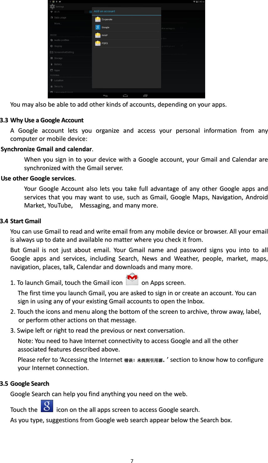 7    YYoouu  mmaayy  aallssoo  bbee  aabbllee  ttoo  aadddd  ootthheerr  kkiinnddss  ooff  aaccccoouunnttss,,  ddeeppeennddiinngg  oonn  yyoouurr  aappppss..  33..33  WWhhyy  UUssee  aa  GGooooggllee  AAccccoouunntt  AA  GGooooggllee  aaccccoouunntt  lleettss  yyoouu  oorrggaanniizzee  aanndd  aacccceessss  yyoouurr  ppeerrssoonnaall  iinnffoorrmmaattiioonn  ffrroomm  aannyy  ccoommppuutteerr  oorr  mmoobbiillee  ddeevviiccee::  SSyynncchhrroonniizzee  GGmmaaiill  aanndd  ccaalleennddaarr..    WWhheenn  yyoouu  ssiiggnn  iinn  ttoo  yyoouurr  ddeevviiccee  wwiitthh  aa  GGooooggllee  aaccccoouunntt,,  yyoouurr  GGmmaaiill  aanndd  CCaalleennddaarr  aarree  ssyynncchhrroonniizzeedd  wwiitthh  tthhee  GGmmaaiill  sseerrvveerr..  UUssee  ootthheerr  GGooooggllee  sseerrvviicceess..    YYoouurr  GGooooggllee  AAccccoouunntt  aallssoo  lleettss  yyoouu  ttaakkee  ffuullll  aaddvvaannttaaggee  ooff  aannyy  ootthheerr  GGooooggllee  aappppss  aanndd  sseerrvviicceess  tthhaatt  yyoouu  mmaayy  wwaanntt  ttoo  uussee,,  ssuucchh  aass  GGmmaaiill,,  GGooooggllee  MMaappss,,  NNaavviiggaattiioonn,,  AAnnddrrooiidd  MMaarrkkeett,,  YYoouuTTuubbee,,    MMeessssaaggiinngg,,  aanndd  mmaannyy  mmoorree..  33..44  SSttaarrtt  GGmmaaiill  YYoouu  ccaann  uussee  GGmmaaiill  ttoo  rreeaadd  aanndd  wwrriittee  eemmaaiill  ffrroomm  aannyy  mmoobbiillee  ddeevviiccee  oorr  bbrroowwsseerr..  AAllll  yyoouurr  eemmaaiill  iiss  aallwwaayyss  uupp  ttoo  ddaattee  aanndd  aavvaaiillaabbllee  nnoo  mmaatttteerr  wwhheerree  yyoouu  cchheecckk  iitt  ffrroomm..  BBuutt  GGmmaaiill  iiss  nnoott  jjuusstt  aabboouutt  eemmaaiill..  YYoouurr  GGmmaaiill  nnaammee  aanndd  ppaasssswwoorrdd  ssiiggnnss  yyoouu  iinnttoo  ttoo  aallll  GGooooggllee  aappppss  aanndd  sseerrvviicceess,,  iinncclluuddiinngg  SSeeaarrcchh,,  NNeewwss  aanndd  WWeeaatthheerr,,  ppeeooppllee,,  mmaarrkkeett,,  mmaappss,,  nnaavviiggaattiioonn,,  ppllaacceess,,  ttaallkk,,  CCaalleennddaarr  aanndd  ddoowwnnllooaaddss  aanndd  mmaannyy  mmoorree..  11..  TToo  llaauunncchh  GGmmaaiill,,  ttoouucchh  tthhee  GGmmaaiill  iiccoonn    oonn  AAppppss  ssccrreeeenn..  TThhee  ffiirrsstt  ttiimmee  yyoouu  llaauunncchh  GGmmaaiill,,  yyoouu  aarree  aasskkeedd  ttoo  ssiiggnn  iinn  oorr  ccrreeaattee  aann  aaccccoouunntt..  YYoouu  ccaann  ssiiggnn  iinn  uussiinngg  aannyy  ooff  yyoouurr  eexxiissttiinngg  GGmmaaiill  aaccccoouunnttss  ttoo  ooppeenn  tthhee  IInnbbooxx..  22..  TToouucchh  tthhee  iiccoonnss  aanndd  mmeennuu  aalloonngg  tthhee  bboottttoomm  ooff  tthhee  ssccrreeeenn  ttoo  aarrcchhiivvee,,  tthhrrooww  aawwaayy,,  llaabbeell,,  oorr  ppeerrffoorrmm  ootthheerr  aaccttiioonnss  oonn  tthhaatt  mmeessssaaggee..  33..  SSwwiippee  lleefftt  oorr  rriigghhtt  ttoo  rreeaadd  tthhee  pprreevviioouuss  oorr  nneexxtt  ccoonnvveerrssaattiioonn..  NNoottee::  YYoouu  nneeeedd  ttoo  hhaavvee  IInntteerrnneett  ccoonnnneeccttiivviittyy  ttoo  aacccceessss  GGooooggllee  aanndd  aallll  tthhee  ootthheerr  aassssoocciiaatteedd  ffeeaattuurreess  ddeessccrriibbeedd  aabboovvee..    PPlleeaassee  rreeffeerr  ttoo  ‘‘AAcccceessssiinngg  tthhee  IInntteerrnneett错错误误！！未未找找到到引引用用源源。。’’  sseeccttiioonn  ttoo  kknnooww  hhooww  ttoo  ccoonnffiigguurree  yyoouurr  IInntteerrnneett  ccoonnnneeccttiioonn..  33..55  GGooooggllee  SSeeaarrcchh  GGooooggllee  SSeeaarrcchh  ccaann  hheellpp  yyoouu  ffiinndd  aannyytthhiinngg  yyoouu  nneeeedd  oonn  tthhee  wweebb..  TToouucchh  tthhee    iiccoonn  oonn  tthhee  aallll  aappppss  ssccrreeeenn  ttoo  aacccceessss  GGooooggllee  sseeaarrcchh..  AAss  yyoouu  ttyyppee,,  ssuuggggeessttiioonnss  ffrroomm  GGooooggllee  wweebb  sseeaarrcchh  aappppeeaarr  bbeellooww  tthhee  SSeeaarrcchh  bbooxx..    