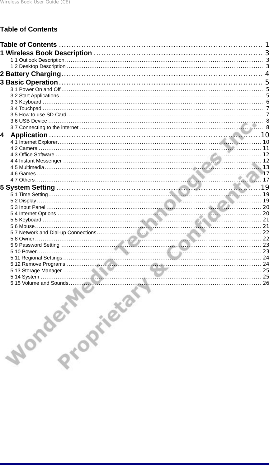Wireless Book User Guide (CE) Table of Contents Table of Contents .................................................................................. 1 1 Wireless Book Description .................................................................... 3 1.1 Outlook Description...........................................................................................................3 1.2 Desktop Description ..........................................................................................................3 2 Battery Charging................................................................................. 4 3 Basic Operation.................................................................................. 5 3.1 Power On and Off ............................................................................................................. 5 3.2 Start Applications..............................................................................................................5 3.3 Keyboard .......................................................................................................................6 3.4 Touchpad .......................................................................................................................7 3.5 How to use SD Card..........................................................................................................7 3.6 USB Device .................................................................................................................... 8 3.7 Connecting to the internet ................................................................................................... 8 4  Application .....................................................................................10 4.1 Internet Explorer............................................................................................................. 10 4.2 Camera ....................................................................................................................... 11 4.3 Office Software .............................................................................................................. 12 4.4 Instant Messenger .......................................................................................................... 12 4.5 Multimedia.................................................................................................................... 13 4.6 Games ........................................................................................................................ 17 4.7 Others......................................................................................................................... 17 5 System Setting ..................................................................................19 5.1 Time Setting.................................................................................................................. 19 5.2 Display ........................................................................................................................ 19 5.3 Input Panel ................................................................................................................... 20 5.4 Internet Options ............................................................................................................. 20 5.5 Keyboard ..................................................................................................................... 21 5.6 Mouse......................................................................................................................... 21 5.7 Network and Dial-up Connections........................................................................................ 22 5.8 Owner ......................................................................................................................... 22 5.9 Password Setting ........................................................................................................... 23 5.10 Power........................................................................................................................ 23 5.11 Regional Settings .......................................................................................................... 24 5.12 Remove Programs ........................................................................................................ 24 5.13 Storage Manager .......................................................................................................... 25 5.14 System ...................................................................................................................... 25 5.15 Volume and Sounds....................................................................................................... 26                        