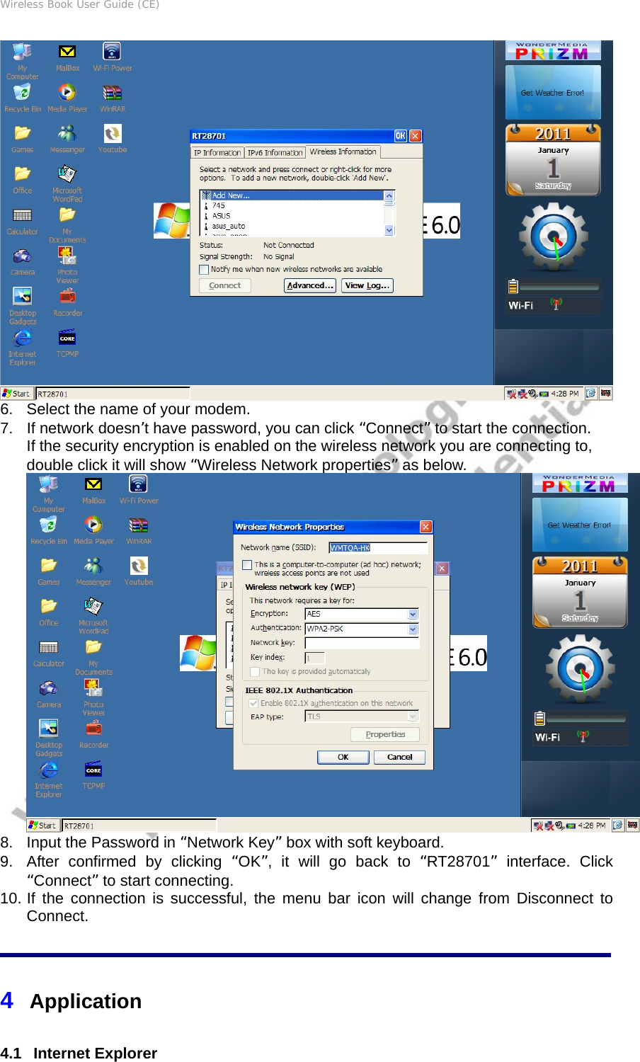 Wireless Book User Guide (CE)  6.  Select the name of your modem.   7.  If network doesn’t have password, you can click “Connect” to start the connection. If the security encryption is enabled on the wireless network you are connecting to, double click it will show “Wireless Network properties” as below.  8.  Input the Password in “Network Key” box with soft keyboard. 9.  After confirmed by clicking “OK”, it will go back to “RT28701” interface. Click “Connect” to start connecting. 10. If the connection is successful, the menu bar icon will change from Disconnect to Connect. 4  Application 4.1   Internet Explorer 