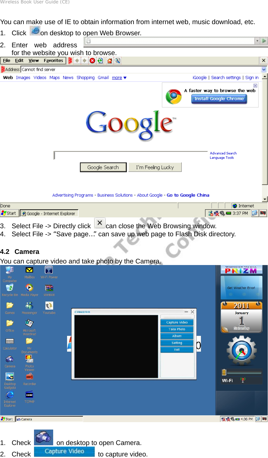 Wireless Book User Guide (CE) You can make use of IE to obtain information from internet web, music download, etc. 1. Click  on desktop to open Web Browser. 2. Enter web address    for the website you wish to browse.  3.  Select File -&gt; Directly click  can close the Web Browsing window.   4.  Select File -&gt; “Save page…” can save up web page to Flash Disk directory.  4.2   Camera You can capture video and take photo by the Camera.   1. Check    on desktop to open Camera. 2. Check   to capture video. 