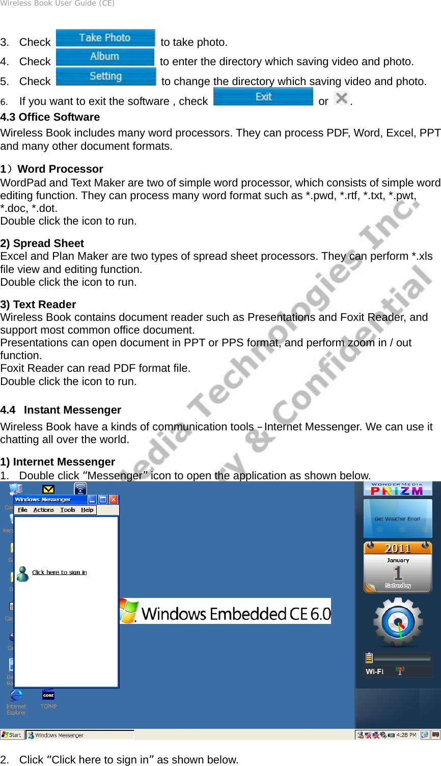 Wireless Book User Guide (CE) 3. Check   to take photo. 4. Check    to enter the directory which saving video and photo. 5. Check    to change the directory which saving video and photo. 6. If you want to exit the software , check   or  . 4.3 Office Software Wireless Book includes many word processors. They can process PDF, Word, Excel, PPT and many other document formats. 1）Word Processor WordPad and Text Maker are two of simple word processor, which consists of simple word editing function. They can process many word format such as *.pwd, *.rtf, *.txt, *.pwt, *.doc, *.dot.   Double click the icon to run.     2) Spread Sheet Excel and Plan Maker are two types of spread sheet processors. They can perform *.xls file view and editing function. Double click the icon to run. 3) Text Reader Wireless Book contains document reader such as Presentations and Foxit Reader, and support most common office document. Presentations can open document in PPT or PPS format, and perform zoom in / out function. Foxit Reader can read PDF format file. Double click the icon to run.  4.4   Instant Messenger Wireless Book have a kinds of communication tools –Internet Messenger. We can use it chatting all over the world. 1) Internet Messenger 1. Double click “Messenger” icon to open the application as shown below.   2. Click “Click here to sign in” as shown below. 