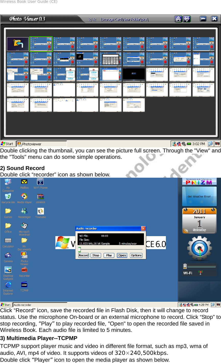 Wireless Book User Guide (CE)  Double clicking the thumbnail, you can see the picture full screen. Through the &quot;View&quot; and the &quot;Tools&quot; menu can do some simple operations.   2) Sound Record Double click “recorder” icon as shown below.  Click “Record” icon, save the recorded file in Flash Disk, then it will change to record status. Use the microphone On-board or an external microphone to record. Click “Stop” to stop recording, “Play” to play recorded file, &quot;Open&quot; to open the recorded file saved in Wireless Book. Each audio file is limited to 5 minutes. 3) Multimedia Player--TCPMP TCPMP support player music and video in different file format, such as mp3, wma of audio, AVI, mp4 of video. It supports videos of 320×240,500kbps. Double click “Player” icon to open the media player as shown below. 