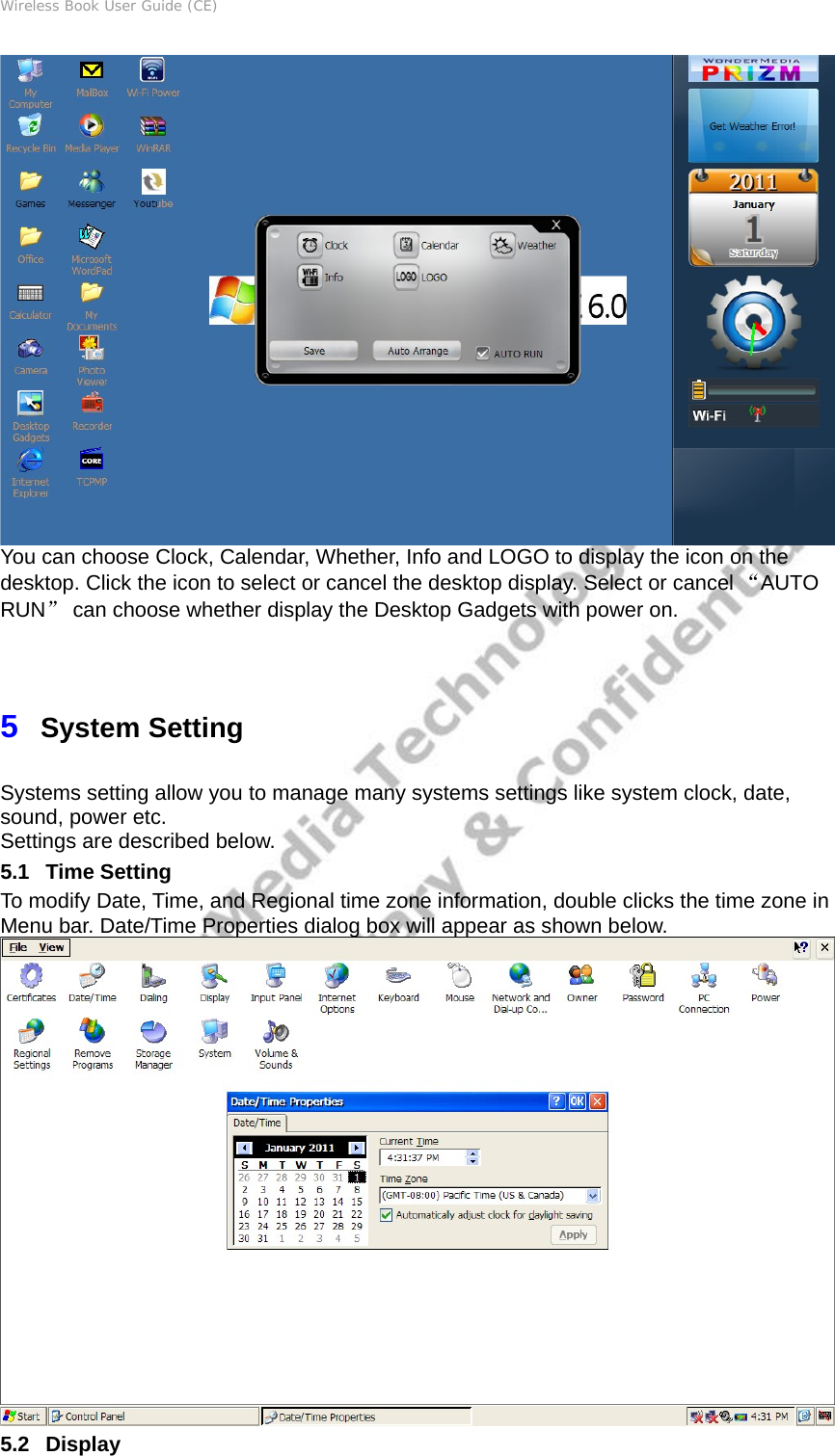 Wireless Book User Guide (CE)  You can choose Clock, Calendar, Whether, Info and LOGO to display the icon on the desktop. Click the icon to select or cancel the desktop display. Select or cancel “AUTO RUN” can choose whether display the Desktop Gadgets with power on. 5  System Setting Systems setting allow you to manage many systems settings like system clock, date, sound, power etc. Settings are described below. 5.1   Time Setting To modify Date, Time, and Regional time zone information, double clicks the time zone in Menu bar. Date/Time Properties dialog box will appear as shown below.  5.2   Display 