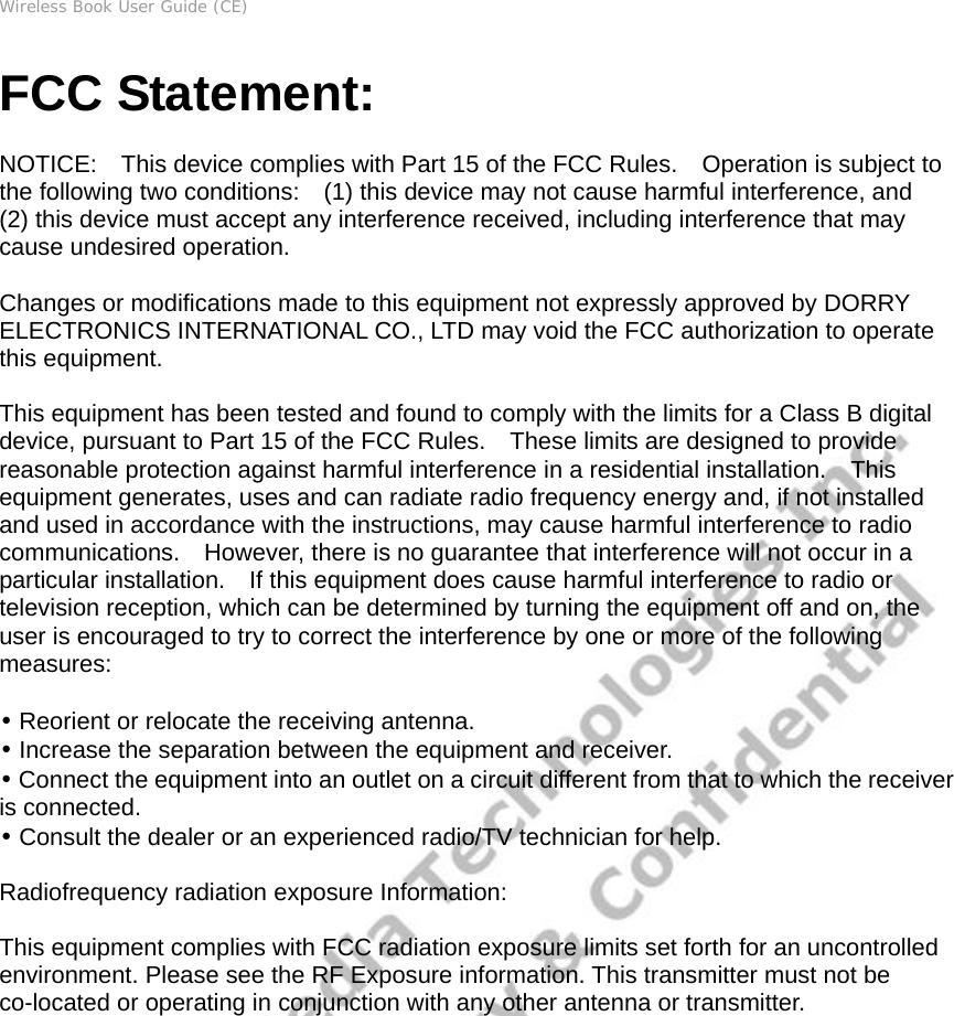 Wireless Book User Guide (CE) FCC Statement:  NOTICE:    This device complies with Part 15 of the FCC Rules.    Operation is subject to the following two conditions:    (1) this device may not cause harmful interference, and     (2) this device must accept any interference received, including interference that may cause undesired operation.      Changes or modifications made to this equipment not expressly approved by DORRY ELECTRONICS INTERNATIONAL CO., LTD may void the FCC authorization to operate this equipment.     This equipment has been tested and found to comply with the limits for a Class B digital device, pursuant to Part 15 of the FCC Rules.    These limits are designed to provide reasonable protection against harmful interference in a residential installation.    This equipment generates, uses and can radiate radio frequency energy and, if not installed and used in accordance with the instructions, may cause harmful interference to radio communications.  However, there is no guarantee that interference will not occur in a particular installation.    If this equipment does cause harmful interference to radio or television reception, which can be determined by turning the equipment off and on, the user is encouraged to try to correct the interference by one or more of the following measures:    • Reorient or relocate the receiving antenna.     • Increase the separation between the equipment and receiver.     • Connect the equipment into an outlet on a circuit different from that to which the receiver is connected.   • Consult the dealer or an experienced radio/TV technician for help.  Radiofrequency radiation exposure Information:      This equipment complies with FCC radiation exposure limits set forth for an uncontrolled environment. Please see the RF Exposure information. This transmitter must not be co-located or operating in conjunction with any other antenna or transmitter.                    