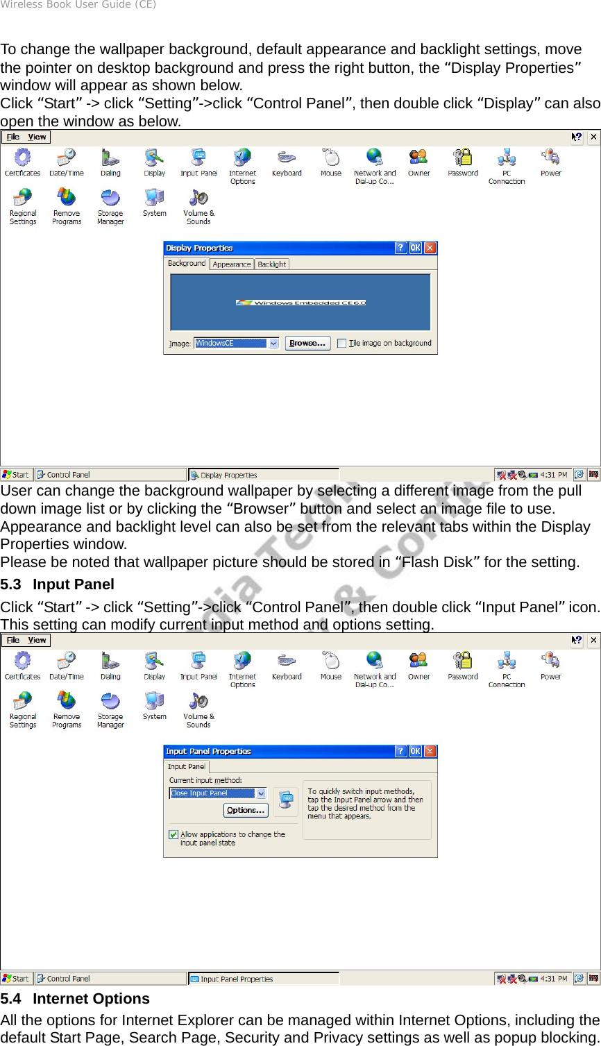 Wireless Book User Guide (CE) To change the wallpaper background, default appearance and backlight settings, move the pointer on desktop background and press the right button, the “Display Properties” window will appear as shown below.   Click “Start” -&gt; click “Setting”-&gt;click “Control Panel”, then double click “Display” can also open the window as below.  User can change the background wallpaper by selecting a different image from the pull down image list or by clicking the “Browser” button and select an image file to use. Appearance and backlight level can also be set from the relevant tabs within the Display Properties window.   Please be noted that wallpaper picture should be stored in “Flash Disk” for the setting. 5.3   Input Panel Click “Start” -&gt; click “Setting”-&gt;click “Control Panel”, then double click “Input Panel” icon. This setting can modify current input method and options setting.  5.4   Internet Options All the options for Internet Explorer can be managed within Internet Options, including the default Start Page, Search Page, Security and Privacy settings as well as popup blocking. 