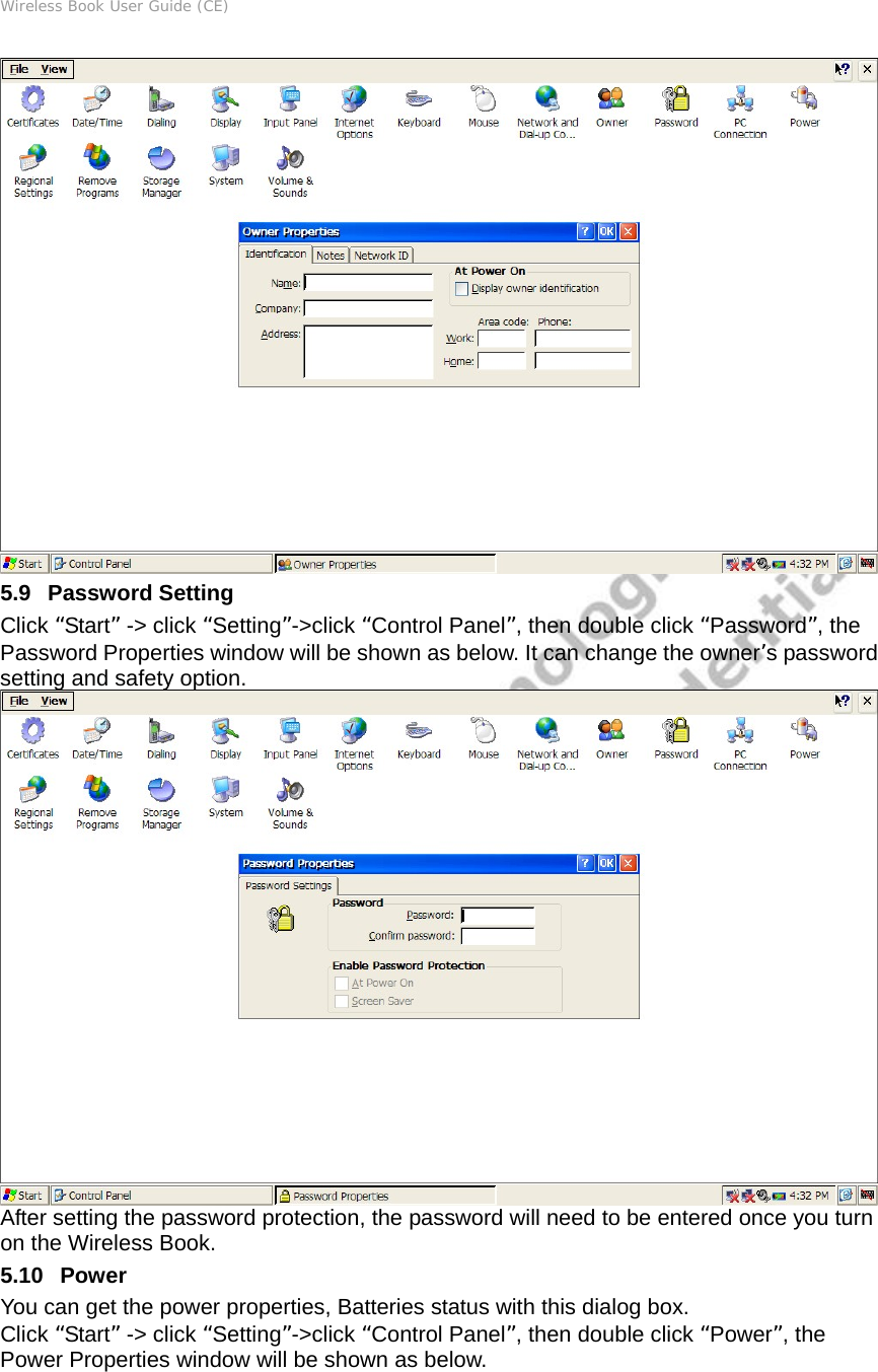 Wireless Book User Guide (CE)  5.9   Password Setting Click “Start” -&gt; click “Setting”-&gt;click “Control Panel”, then double click “Password”, the Password Properties window will be shown as below. It can change the owner’s password setting and safety option.  After setting the password protection, the password will need to be entered once you turn on the Wireless Book. 5.10   Power You can get the power properties, Batteries status with this dialog box. Click “Start” -&gt; click “Setting”-&gt;click “Control Panel”, then double click “Power”, the Power Properties window will be shown as below. 