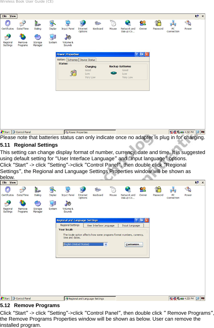 Wireless Book User Guide (CE)  Please note that batteries status can only indicate once no adapter is plug in for charging. 5.11   Regional Settings This setting can change display format of number, currency, date and time. It is suggested using default setting for “User Interface Language” and “Input language” options.    Click “Start” -&gt; click ”Setting”-&gt;click ”Control Panel”, then double click ”Regional Settings”, the Regional and Language Settings Properties window will be shown as below.  5.12   Remove Programs Click “Start” -&gt; click ”Setting”-&gt;click ”Control Panel”, then double click ” Remove Programs”, the Remove Programs Properties window will be shown as below. User can remove the installed program.  