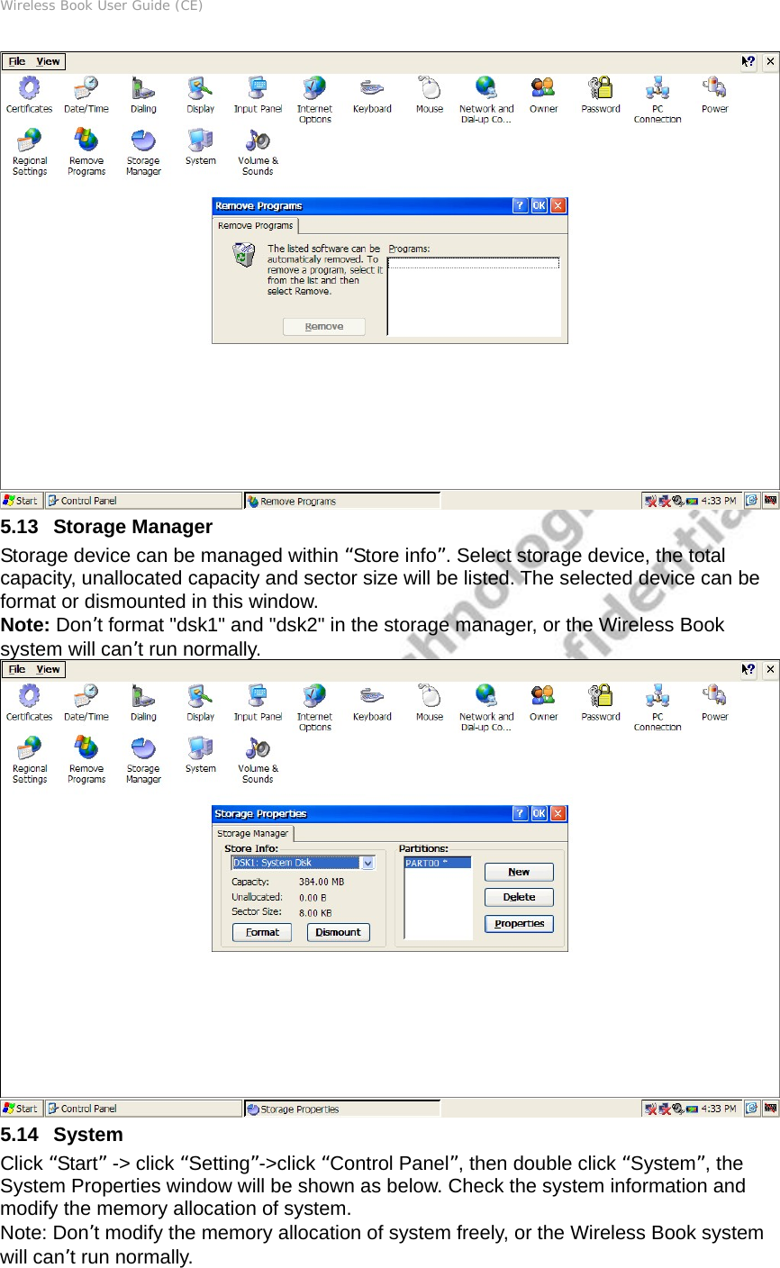 Wireless Book User Guide (CE)  5.13   Storage Manager Storage device can be managed within “Store info”. Select storage device, the total capacity, unallocated capacity and sector size will be listed. The selected device can be format or dismounted in this window. Note: Don’t format &quot;dsk1&quot; and &quot;dsk2&quot; in the storage manager, or the Wireless Book system will can’t run normally.  5.14   System Click “Start” -&gt; click “Setting”-&gt;click “Control Panel”, then double click “System”, the System Properties window will be shown as below. Check the system information and modify the memory allocation of system. Note: Don’t modify the memory allocation of system freely, or the Wireless Book system will can’t run normally. 