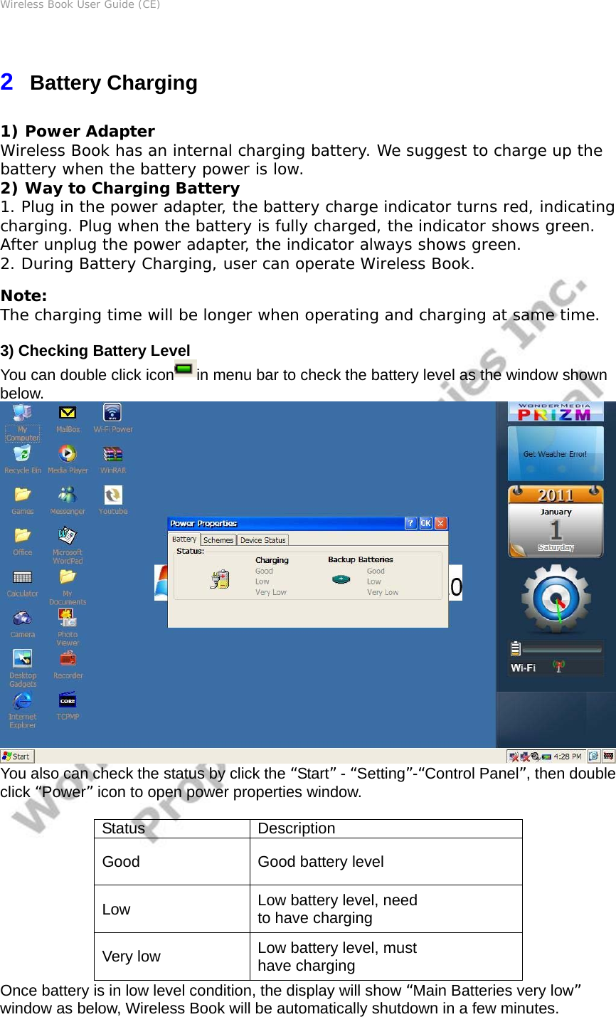 Wireless Book User Guide (CE) 2  Battery Charging 1) Power Adapter Wireless Book has an internal charging battery. We suggest to charge up the battery when the battery power is low.  2) Way to Charging Battery 1. Plug in the power adapter, the battery charge indicator turns red, indicating charging. Plug when the battery is fully charged, the indicator shows green. After unplug the power adapter, the indicator always shows green. 2. During Battery Charging, user can operate Wireless Book. Note: The charging time will be longer when operating and charging at same time.  3) Checking Battery Level You can double click icon in menu bar to check the battery level as the window shown below.  You also can check the status by click the “Start” - “Setting”-“Control Panel”, then double click “Power” icon to open power properties window.  Status Description Good  Good battery level Low  Low battery level, need to have charging Very low  Low battery level, must have charging Once battery is in low level condition, the display will show “Main Batteries very low” window as below, Wireless Book will be automatically shutdown in a few minutes. 