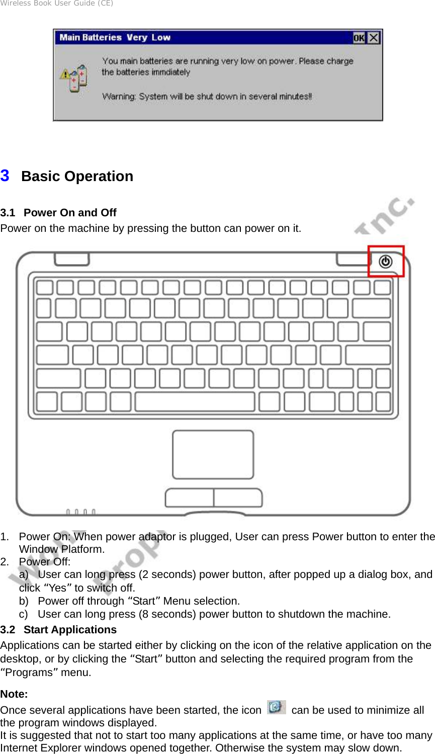 Wireless Book User Guide (CE)  3  Basic Operation 3.1   Power On and Off   Power on the machine by pressing the button can power on it.  1.  Power On: When power adaptor is plugged, User can press Power button to enter the Window Platform. 2. Power Off:  a)  User can long press (2 seconds) power button, after popped up a dialog box, and click “Yes” to switch off. b)  Power off through “Start” Menu selection. c)  User can long press (8 seconds) power button to shutdown the machine. 3.2   Start Applications Applications can be started either by clicking on the icon of the relative application on the desktop, or by clicking the “Start” button and selecting the required program from the “Programs” menu.   Note: Once several applications have been started, the icon    can be used to minimize all the program windows displayed.   It is suggested that not to start too many applications at the same time, or have too many Internet Explorer windows opened together. Otherwise the system may slow down. 