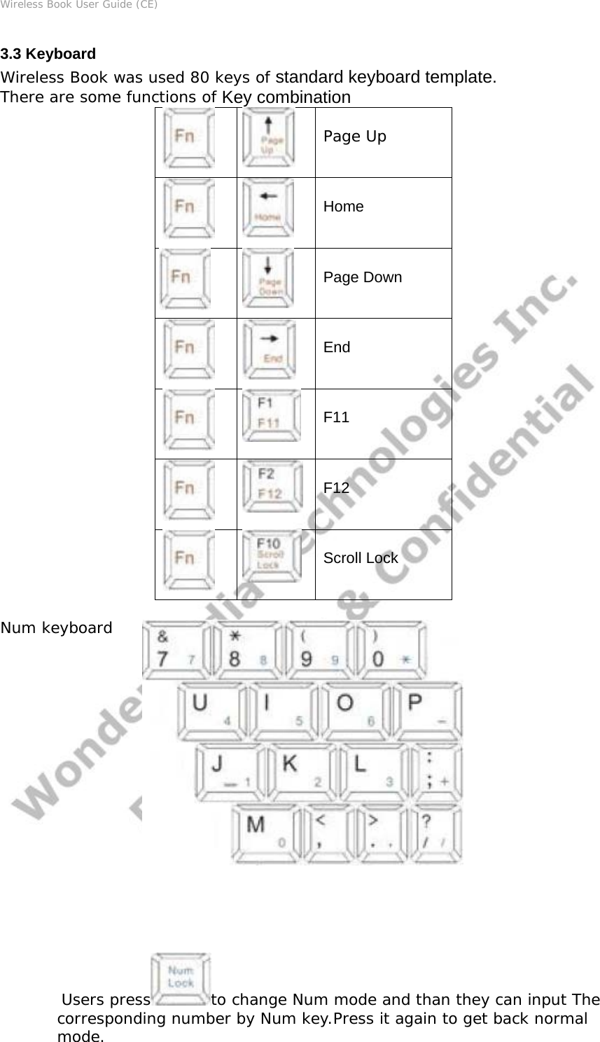 Wireless Book User Guide (CE) 3.3 Keyboard Wireless Book was used 80 keys of standard keyboard template. There are some functions of Key combination   Page Up Home Page Down End  F11  F12  Scroll Lock  Num keyboard                  Users press to change Num mode and than they can input The corresponding number by Num key.Press it again to get back normal mode.  