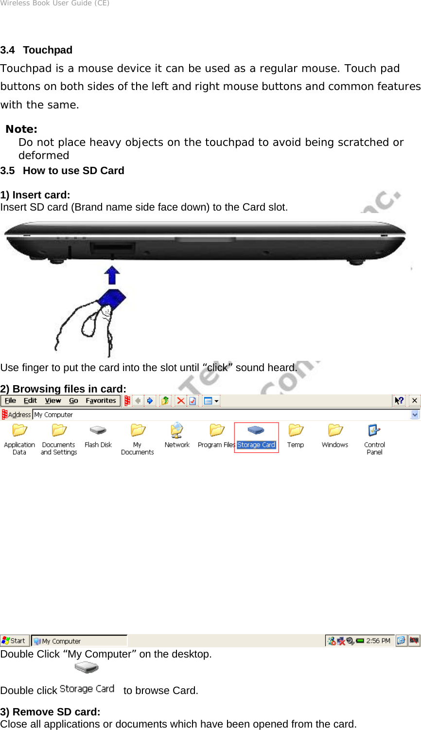 Wireless Book User Guide (CE)  3.4   Touchpad Touchpad is a mouse device it can be used as a regular mouse. Touch pad buttons on both sides of the left and right mouse buttons and common features with the same. Note: Do not place heavy objects on the touchpad to avoid being scratched or deformed 3.5   How to use SD Card 1) Insert card: Insert SD card (Brand name side face down) to the Card slot.  Use finger to put the card into the slot until “click” sound heard. 2) Browsing files in card: Double Click “My Computer” on the desktop. Double click   to browse Card. 3) Remove SD card: Close all applications or documents which have been opened from the card. 
