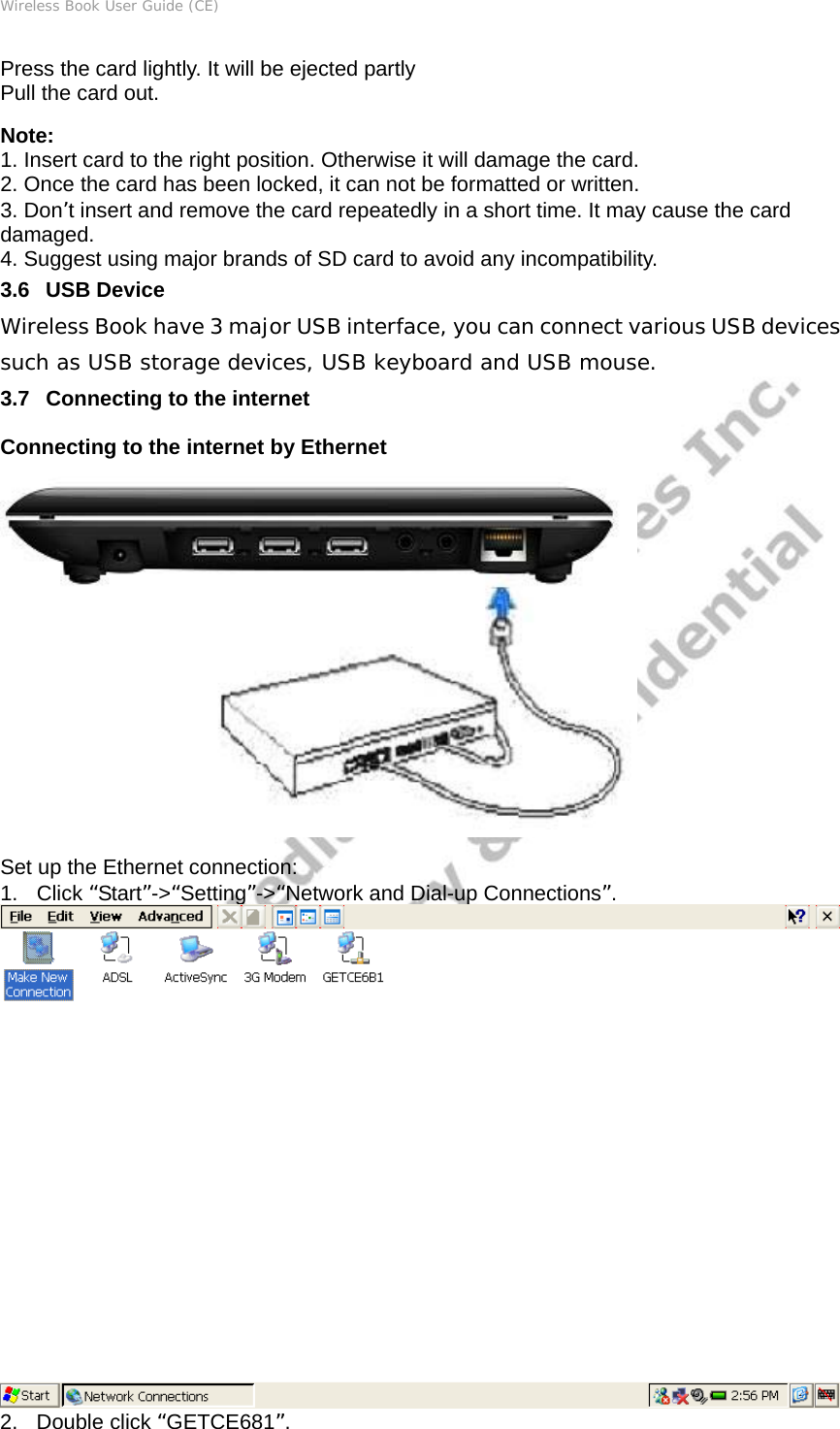 Wireless Book User Guide (CE) Press the card lightly. It will be ejected partly Pull the card out. Note: 1. Insert card to the right position. Otherwise it will damage the card. 2. Once the card has been locked, it can not be formatted or written. 3. Don’t insert and remove the card repeatedly in a short time. It may cause the card damaged. 4. Suggest using major brands of SD card to avoid any incompatibility. 3.6   USB Device Wireless Book have 3 major USB interface, you can connect various USB devices such as USB storage devices, USB keyboard and USB mouse. 3.7   Connecting to the internet Connecting to the internet by Ethernet  Set up the Ethernet connection:   1. Click “Start”-&gt;“Setting”-&gt;“Network and Dial-up Connections”.  2. Double click “GETCE681”. 