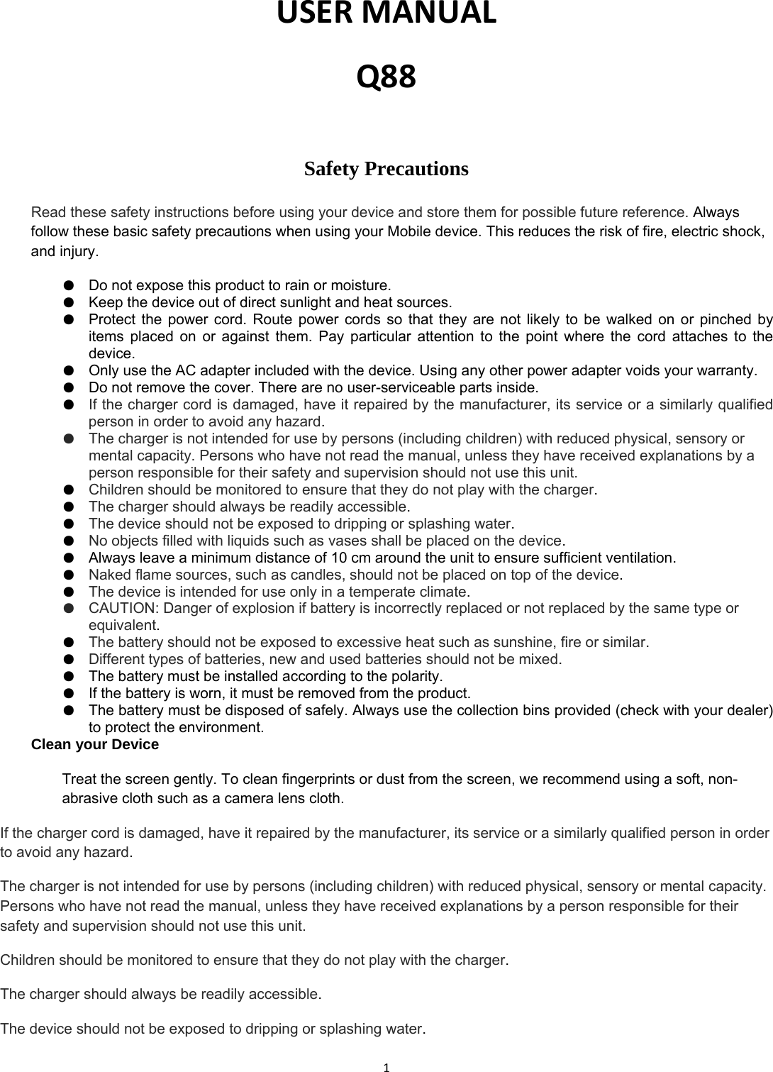 1USERMANUALQ88Safety Precautions  Read these safety instructions before using your device and store them for possible future reference. Always follow these basic safety precautions when using your Mobile device. This reduces the risk of fire, electric shock, and injury. ●  Do not expose this product to rain or moisture. ●  Keep the device out of direct sunlight and heat sources. ●  Protect the power cord. Route power cords so that they are not likely to be walked on or pinched by items placed on or against them. Pay particular attention to the point where the cord attaches to the device. ●  Only use the AC adapter included with the device. Using any other power adapter voids your warranty. ●  Do not remove the cover. There are no user-serviceable parts inside. ●  If the charger cord is damaged, have it repaired by the manufacturer, its service or a similarly qualified person in order to avoid any hazard. ●  The charger is not intended for use by persons (including children) with reduced physical, sensory or mental capacity. Persons who have not read the manual, unless they have received explanations by a person responsible for their safety and supervision should not use this unit. ●  Children should be monitored to ensure that they do not play with the charger. ●  The charger should always be readily accessible. ●  The device should not be exposed to dripping or splashing water. ●  No objects filled with liquids such as vases shall be placed on the device. ●  Always leave a minimum distance of 10 cm around the unit to ensure sufficient ventilation. ●  Naked flame sources, such as candles, should not be placed on top of the device. ●  The device is intended for use only in a temperate climate. ●  CAUTION: Danger of explosion if battery is incorrectly replaced or not replaced by the same type or equivalent. ●  The battery should not be exposed to excessive heat such as sunshine, fire or similar. ●  Different types of batteries, new and used batteries should not be mixed. ●  The battery must be installed according to the polarity. ●  If the battery is worn, it must be removed from the product. ●  The battery must be disposed of safely. Always use the collection bins provided (check with your dealer) to protect the environment. Clean your Device Treat the screen gently. To clean fingerprints or dust from the screen, we recommend using a soft, non-abrasive cloth such as a camera lens cloth. If the charger cord is damaged, have it repaired by the manufacturer, its service or a similarly qualified person in order to avoid any hazard. The charger is not intended for use by persons (including children) with reduced physical, sensory or mental capacity. Persons who have not read the manual, unless they have received explanations by a person responsible for their safety and supervision should not use this unit. Children should be monitored to ensure that they do not play with the charger. The charger should always be readily accessible. The device should not be exposed to dripping or splashing water. 