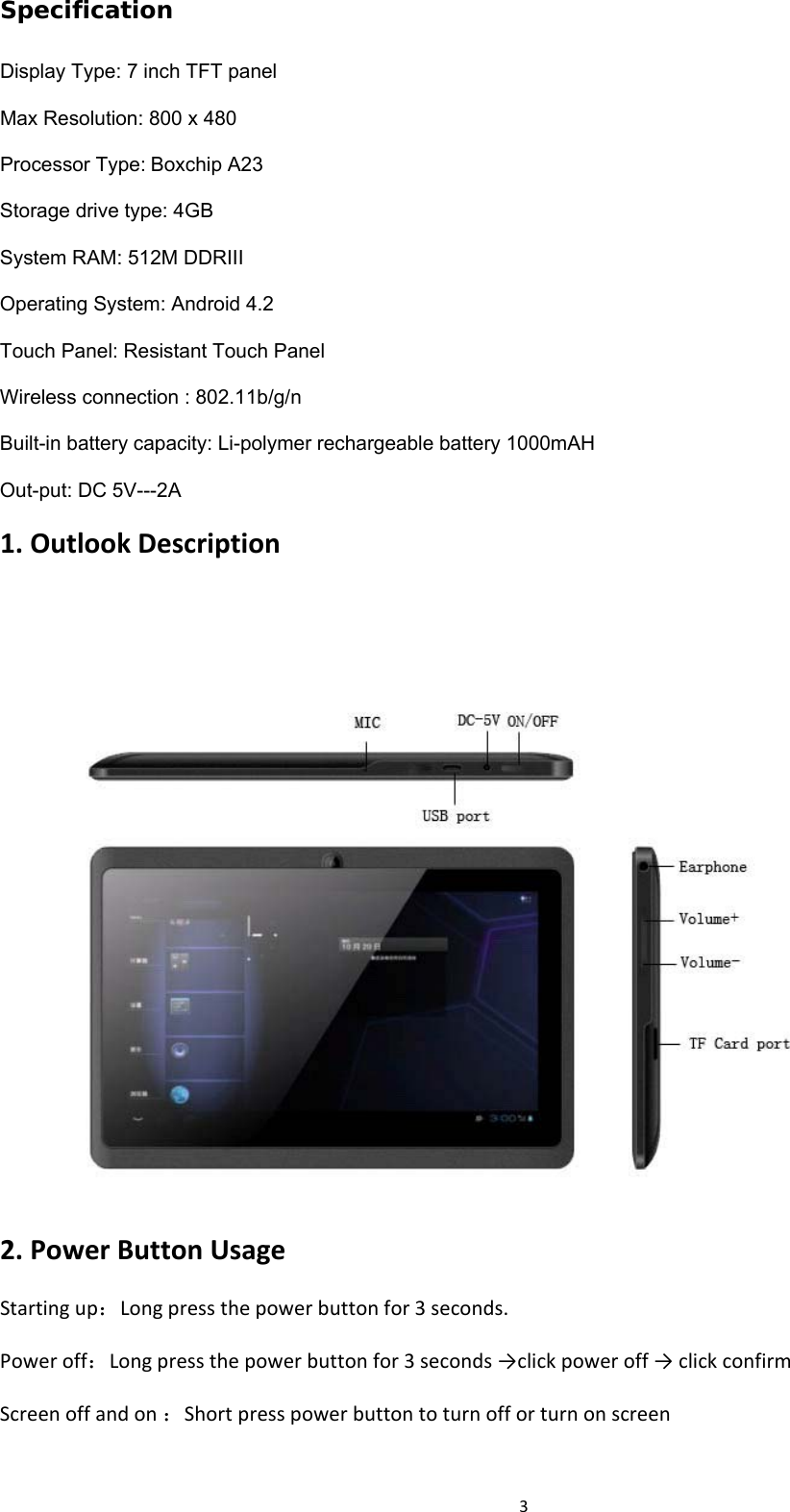 3Specification Display Type: 7 inch TFT panel Max Resolution: 800 x 480 Processor Type:Boxchip A23 Storage drive type: 4GB System RAM: 512M DDRIII Operating System: Android 4.2 Touch Panel: Resistant Touch Panel Wireless connection : 802.11b/g/n Built-in battery capacity: Li-polymer rechargeable battery 1000mAH Out-put: DC 5V---2A 1.OutlookDescription2.PowerButtonUsageStartingup：Longpressthepowerbuttonfor3seconds.Poweroff：Longpressthepowerbuttonfor3seconds→clickpoweroff→clickconfirmScreenoffandon：Shortpresspowerbuttontoturnofforturnonscreen