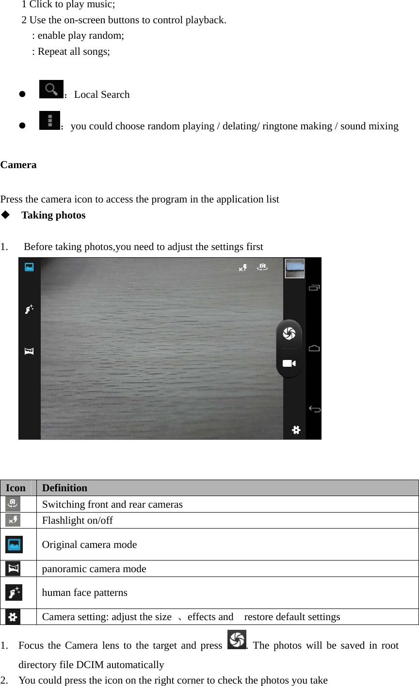   1 Click to play music; 2 Use the on-screen buttons to control playback. : enable play　 random; : Repeat all songs;　  z ：Local Search z ：you could choose random playing / delating/ ringtone making / sound mixing     Camera Press the camera icon to access the program in the application list      Taking photos  1.   Before taking photos,you need to adjust the settings first    Icon  Definition  Switching front and rear cameras  Flashlight on/off  Original camera mode  panoramic camera mode  human face patterns    Camera setting: adjust the size  、effects and  restore default settings 1. Focus the Camera lens to the target and press  . The photos will be saved in root directory file DCIM automatically   2. You could press the icon on the right corner to check the photos you take   