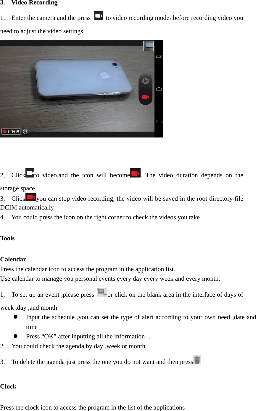   3. Video Recording 1,    Enter the camera and the press    to video recording mode，before recording video you need to adjust the video settings                                                2,  Click to video.and the icon will become . The video duration depends on the storage space 3,  Click you can stop video recording, the video will be saved in the root directory file DCIM automatically   4. You could press the icon on the right corner to check the videos you take   Tools Calendar Press the calendar icon to access the program in the application list.   Use calendar to manage you personal events every day every week and every month, 1,    To set up an event ,please press  or click on the blank area in the interface of days of week ,day ,and month z Input the schedule ,you can set the type of alert according to your own need ,date and time z Press “OK” after inputting all the information  。 2.    You could check the agenda by day ,week or month   3.    To delete the agenda just press the one you do not want and then press  Clock Press the clock icon to access the program in the list of the applications    