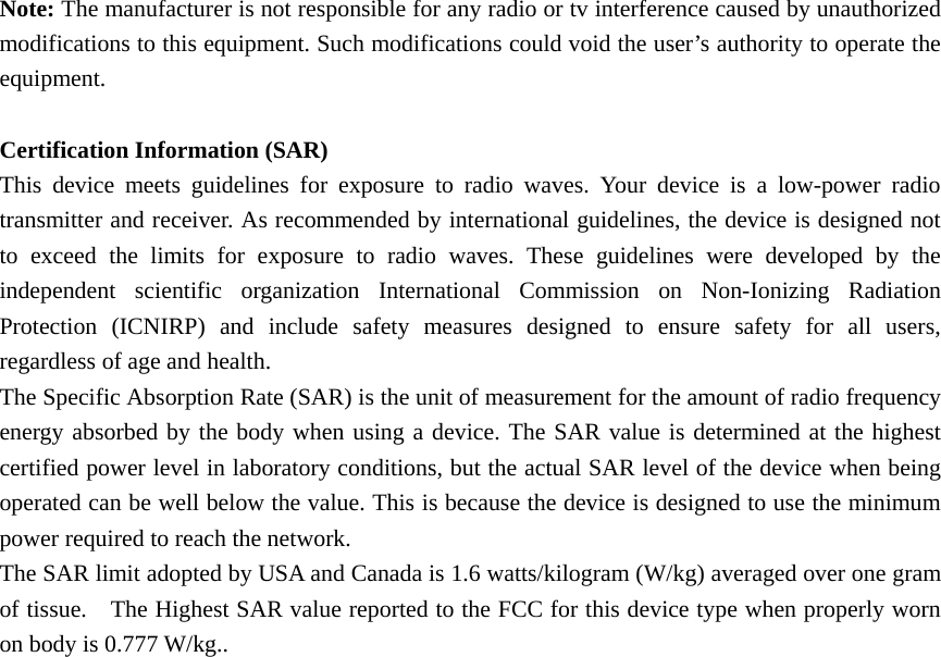   Note: The manufacturer is not responsible for any radio or tv interference caused by unauthorized modifications to this equipment. Such modifications could void the user’s authority to operate the equipment.  Certification Information (SAR) This device meets guidelines for exposure to radio waves. Your device is a low-power radio transmitter and receiver. As recommended by international guidelines, the device is designed not to exceed the limits for exposure to radio waves. These guidelines were developed by the independent scientific organization International Commission on Non-Ionizing Radiation Protection (ICNIRP) and include safety measures designed to ensure safety for all users, regardless of age and health. The Specific Absorption Rate (SAR) is the unit of measurement for the amount of radio frequency energy absorbed by the body when using a device. The SAR value is determined at the highest certified power level in laboratory conditions, but the actual SAR level of the device when being operated can be well below the value. This is because the device is designed to use the minimum power required to reach the network. The SAR limit adopted by USA and Canada is 1.6 watts/kilogram (W/kg) averaged over one gram of tissue.    The Highest SAR value reported to the FCC for this device type when properly worn on body is 0.777 W/kg..  