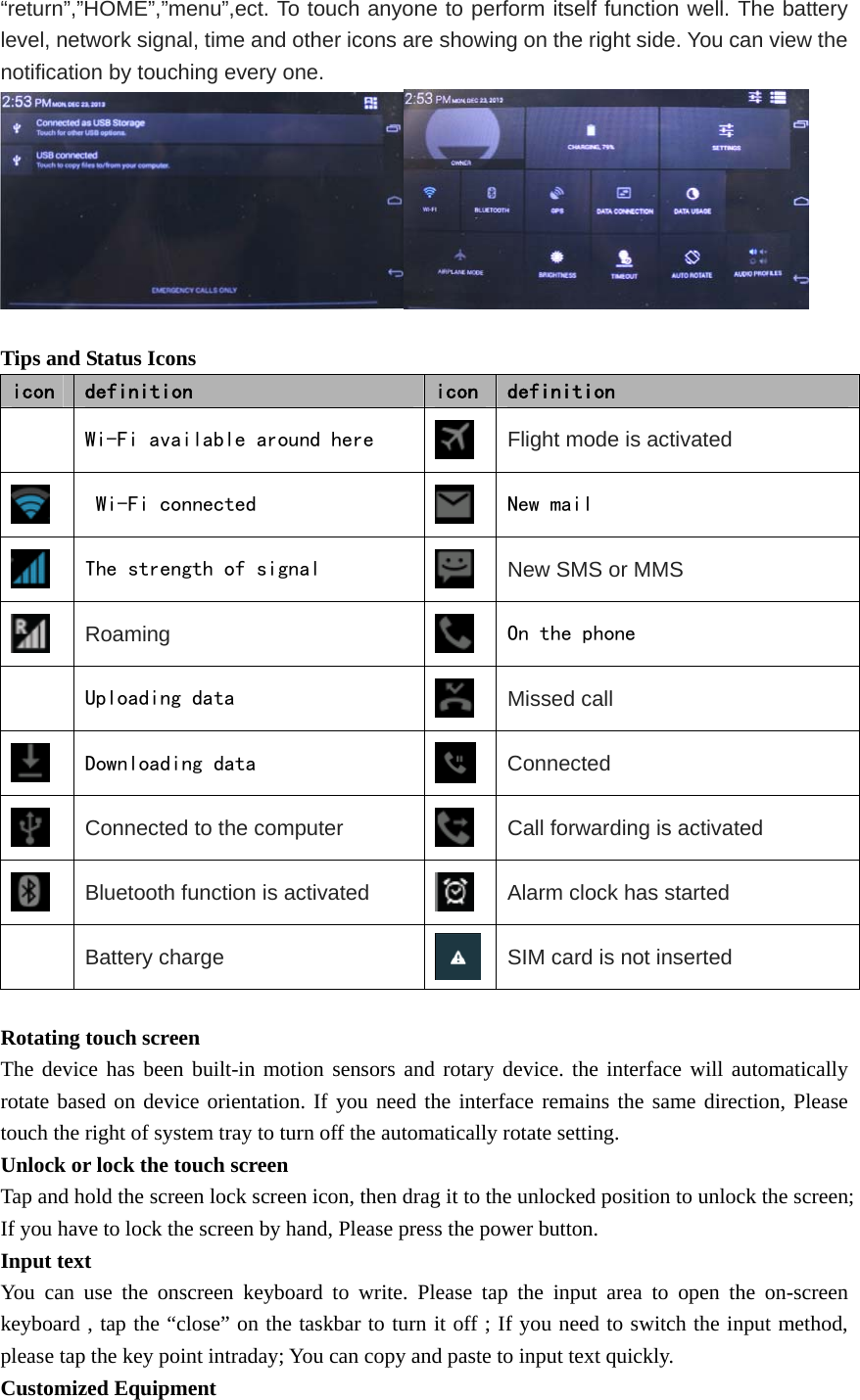   “return”,”HOME”,”menu”,ect. To touch anyone to perform itself function well. The battery level, network signal, time and other icons are showing on the right side. You can view the notification by touching every one.   Tips and Status Icons icon  definition  icon definition   Wi-Fi available around here   Flight mode is activated  Wi-Fi connected   New mail  The strength of signal   New SMS or MMS  Roaming  On the phone   Uploading data   Missed call  Downloading data   Connected  Connected to the computer  Call forwarding is activated  Bluetooth function is activated  Alarm clock has started  Battery charge SIM card is not inserted  Rotating touch screen The device has been built-in motion sensors and rotary device. the interface will automatically rotate based on device orientation. If you need the interface remains the same direction, Please   touch the right of system tray to turn off the automatically rotate setting. Unlock or lock the touch screen Tap and hold the screen lock screen icon, then drag it to the unlocked position to unlock the screen; If you have to lock the screen by hand, Please press the power button. Input text   You can use the onscreen keyboard to write. Please tap the input area to open the on-screen keyboard , tap the “close” on the taskbar to turn it off ; If you need to switch the input method, please tap the key point intraday; You can copy and paste to input text quickly. Customized Equipment 