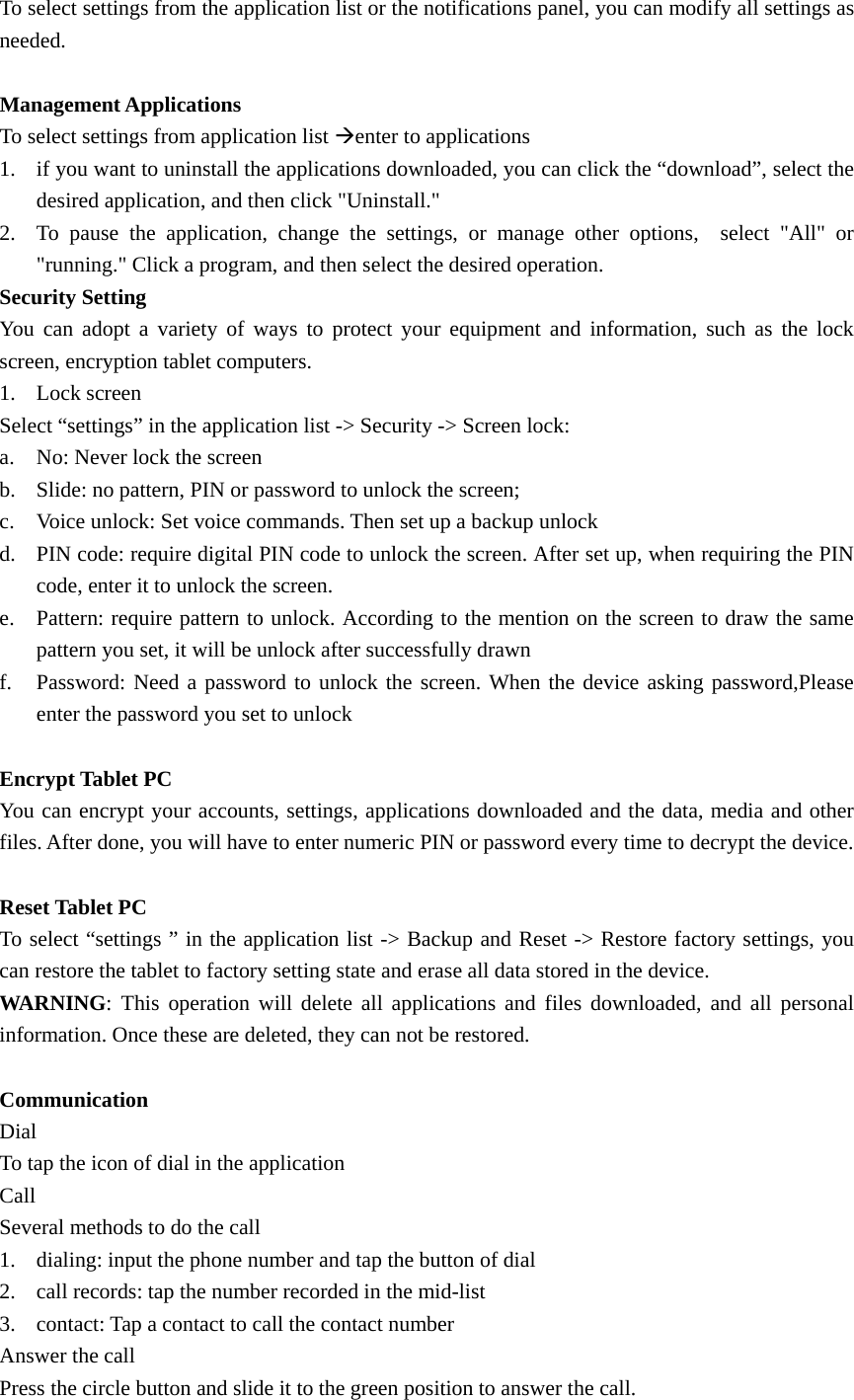   To select settings from the application list or the notifications panel, you can modify all settings as needed.  Management Applications To select settings from application list Æenter to applications 1. if you want to uninstall the applications downloaded, you can click the “download”, select the desired application, and then click &quot;Uninstall.&quot; 2. To pause the application, change the settings, or manage other options,  select &quot;All&quot; or &quot;running.&quot; Click a program, and then select the desired operation. Security Setting You can adopt a variety of ways to protect your equipment and information, such as the lock screen, encryption tablet computers. 1. Lock screen Select “settings” in the application list -&gt; Security -&gt; Screen lock: a. No: Never lock the screen b. Slide: no pattern, PIN or password to unlock the screen; c. Voice unlock: Set voice commands. Then set up a backup unlock d. PIN code: require digital PIN code to unlock the screen. After set up, when requiring the PIN code, enter it to unlock the screen. e. Pattern: require pattern to unlock. According to the mention on the screen to draw the same pattern you set, it will be unlock after successfully drawn f. Password: Need a password to unlock the screen. When the device asking password,Please enter the password you set to unlock  Encrypt Tablet PC You can encrypt your accounts, settings, applications downloaded and the data, media and other files. After done, you will have to enter numeric PIN or password every time to decrypt the device.  Reset Tablet PC To select “settings ” in the application list -&gt; Backup and Reset -&gt; Restore factory settings, you can restore the tablet to factory setting state and erase all data stored in the device. WARNING: This operation will delete all applications and files downloaded, and all personal information. Once these are deleted, they can not be restored.  Communication Dial To tap the icon of dial in the application Call Several methods to do the call 1. dialing: input the phone number and tap the button of dial 2. call records: tap the number recorded in the mid-list 3. contact: Tap a contact to call the contact number Answer the call Press the circle button and slide it to the green position to answer the call. 