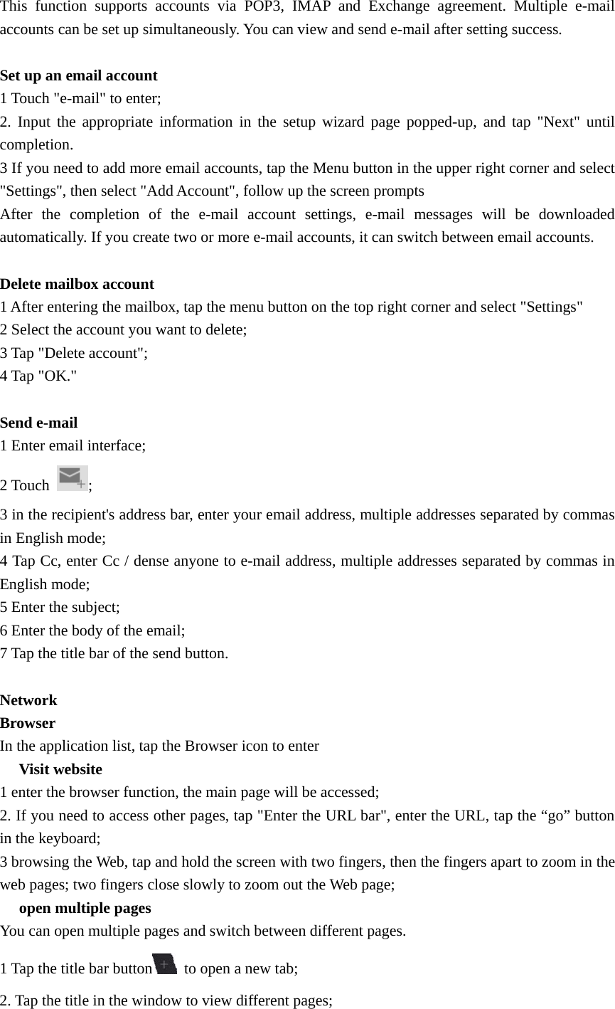   This function supports accounts via POP3, IMAP and Exchange agreement. Multiple e-mail accounts can be set up simultaneously. You can view and send e-mail after setting success.  Set up an email account 1 Touch &quot;e-mail&quot; to enter; 2. Input the appropriate information in the setup wizard page popped-up, and tap &quot;Next&quot; until completion. 3 If you need to add more email accounts, tap the Menu button in the upper right corner and select &quot;Settings&quot;, then select &quot;Add Account&quot;, follow up the screen prompts After the completion of the e-mail account settings, e-mail messages will be downloaded automatically. If you create two or more e-mail accounts, it can switch between email accounts.  Delete mailbox account 1 After entering the mailbox, tap the menu button on the top right corner and select &quot;Settings&quot; 2 Select the account you want to delete; 3 Tap &quot;Delete account&quot;; 4 Tap &quot;OK.&quot;  Send e-mail 1 Enter email interface; 2 Touch  ; 3 in the recipient&apos;s address bar, enter your email address, multiple addresses separated by commas in English mode; 4 Tap Cc, enter Cc / dense anyone to e-mail address, multiple addresses separated by commas in English mode; 5 Enter the subject; 6 Enter the body of the email; 7 Tap the title bar of the send button.  Network Browser In the application list, tap the Browser icon to enter 　 Visit website 1 enter the browser function, the main page will be accessed; 2. If you need to access other pages, tap &quot;Enter the URL bar&quot;, enter the URL, tap the “go” button in the keyboard; 3 browsing the Web, tap and hold the screen with two fingers, then the fingers apart to zoom in the web pages; two fingers close slowly to zoom out the Web page; 　 open multiple pages You can open multiple pages and switch between different pages. 1 Tap the title bar button   to open a new tab; 2. Tap the title in the window to view different pages; 