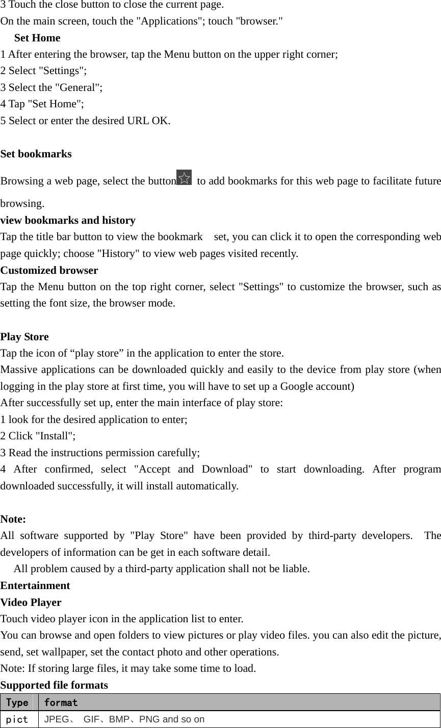   3 Touch the close button to close the current page. On the main screen, touch the &quot;Applications&quot;; touch &quot;browser.&quot;  Set Home　 1 After entering the browser, tap the Menu button on the upper right corner; 2 Select &quot;Settings&quot;; 3 Select the &quot;General&quot;; 4 Tap &quot;Set Home&quot;; 5 Select or enter the desired URL OK.  Set bookmarks Browsing a web page, select the button   to add bookmarks for this web page to facilitate future browsing. view bookmarks and history Tap the title bar button to view the bookmark    set, you can click it to open the corresponding web page quickly; choose &quot;History&quot; to view web pages visited recently. Customized browser Tap the Menu button on the top right corner, select &quot;Settings&quot; to customize the browser, such as setting the font size, the browser mode.  Play Store Tap the icon of “play store” in the application to enter the store. Massive applications can be downloaded quickly and easily to the device from play store (when logging in the play store at first time, you will have to set up a Google account) After successfully set up, enter the main interface of play store: 1 look for the desired application to enter; 2 Click &quot;Install&quot;; 3 Read the instructions permission carefully; 4 After confirmed, select &quot;Accept and Download&quot; to start downloading. After program downloaded successfully, it will install automatically.  Note: All software supported by &quot;Play Store&quot; have been provided by third-party developers.  The developers of information can be get in each software detail.  　All problem caused by a third-party application shall not be liable. Entertainment Video Player Touch video player icon in the application list to enter. You can browse and open folders to view pictures or play video files. you can also edit the picture, send, set wallpaper, set the contact photo and other operations. Note: If storing large files, it may take some time to load. Supported file formats Type  format pict JPEG、 GIF、BMP、PNG and so on 