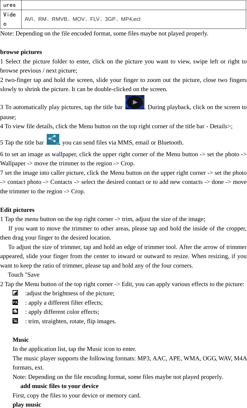   ures Video  AVI、RM、RMVB、MOV、FLV、3GP、MP4,ect Note: Depending on the file encoded format, some files maybe not played properly.  browse pictures 1 Select the picture folder to enter, click on the picture you want to view, swipe left or right to browse previous / next picture; 2 two-finger tap and hold the screen, slide your finger to zoom out the picture, close two fingers slowly to shrink the picture. It can be double-clicked on the screen. 3 To automatically play pictures, tap the title bar  . During playback, click on the screen to pause; 4 To view file details, click the Menu button on the top right corner of the title bar - Details&gt;; 5 Tap the title bar  , you can send files via MMS, email or Bluetooth. 6 to set an image as wallpaper, click the upper right corner of the Menu button -&gt; set the photo -&gt; Wallpaper -&gt; move the trimmer to the region -&gt; Crop. 7 set the image into caller picture, click the Menu button on the upper right corner -&gt; set the photo -&gt; contact photo -&gt; Contacts -&gt; select the desired contact or to add new contacts -&gt; done -&gt; move the trimmer to the region -&gt; Crop.  Edit pictures 1 Tap the menu button on the top right corner -&gt; trim, adjust the size of the image;  　If you want to move the trimmer to other areas, please tap and hold the inside of the cropper, then drag your finger to the desired location.  To adjust 　the size of trimmer, tap and hold an edge of trimmer tool. After the arrow of trimmer appeared, slide your finger from the center to inward or outward to resize. When resizing, if you want to keep the ratio of trimmer, please tap and hold any of the four corners.  Touch &quot;Save　 2 Tap the Menu button of the top right corner -&gt; Edit, you can apply various effects to the picture:  :adjust the brightness of the picture;  : apply a different filter effects;  : apply different color effects;  : trim, straighten, rotate, flip images.  Music In the application list, tap the Music icon to enter. The music player supports the following formats: MP3, AAC, APE, WMA, OGG, WAV, M4A formats, ext. Note: Depending on the file encoding format, some files maybe not played properly.  add music files to your device　 First, copy the files to your device or memory card. play music 