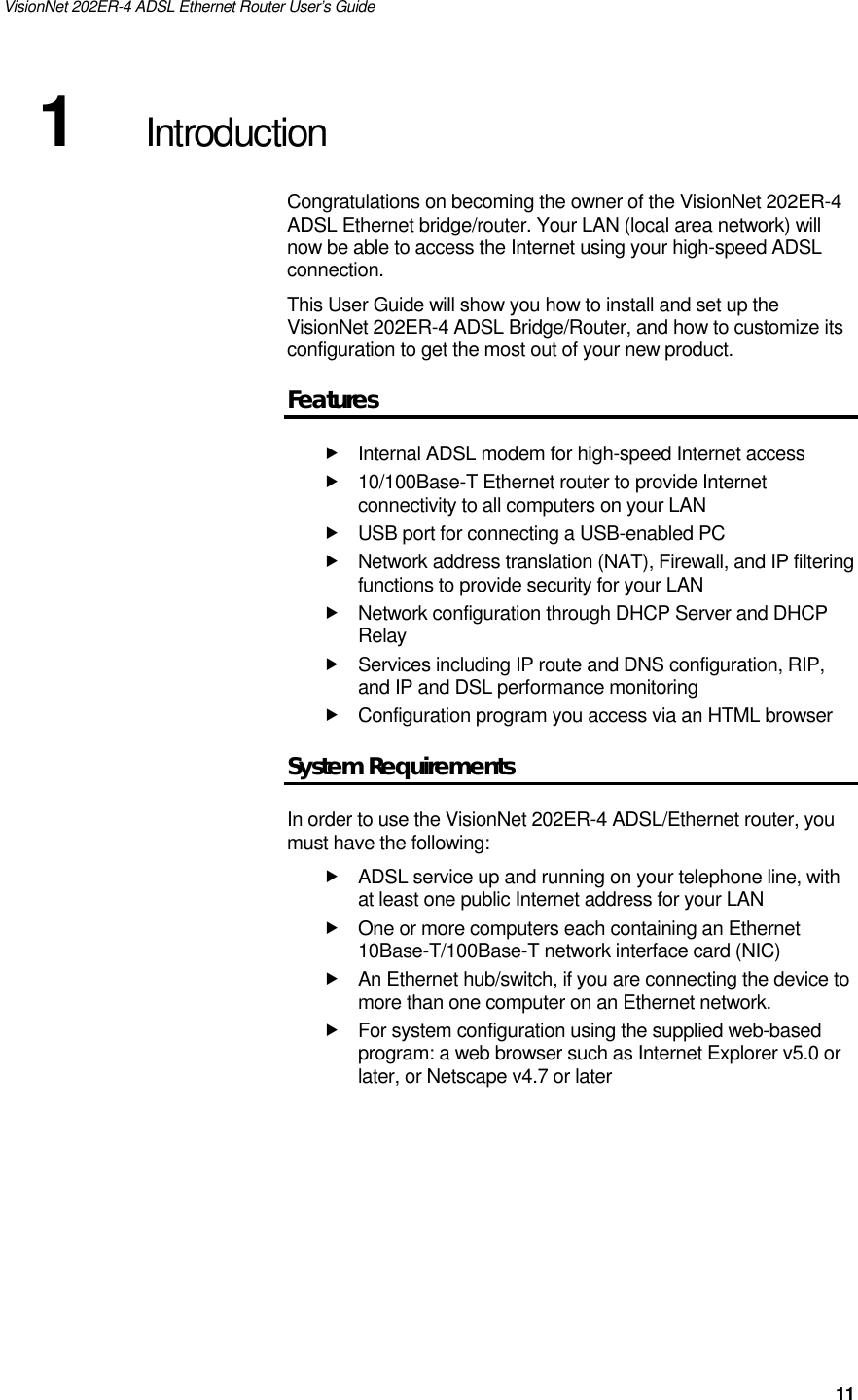 VisionNet 202ER-4 ADSL Ethernet Router User’s Guide   11 1  Introduction Congratulations on becoming the owner of the VisionNet 202ER-4 ADSL Ethernet bridge/router. Your LAN (local area network) will now be able to access the Internet using your high-speed ADSL connection. This User Guide will show you how to install and set up the VisionNet 202ER-4 ADSL Bridge/Router, and how to customize its configuration to get the most out of your new product. Features  Internal ADSL modem for high-speed Internet access  10/100Base-T Ethernet router to provide Internet connectivity to all computers on your LAN  USB port for connecting a USB-enabled PC  Network address translation (NAT), Firewall, and IP filtering functions to provide security for your LAN  Network configuration through DHCP Server and DHCP Relay  Services including IP route and DNS configuration, RIP, and IP and DSL performance monitoring  Configuration program you access via an HTML browser System Requirements In order to use the VisionNet 202ER-4 ADSL/Ethernet router, you must have the following:  ADSL service up and running on your telephone line, with at least one public Internet address for your LAN  One or more computers each containing an Ethernet 10Base-T/100Base-T network interface card (NIC)   An Ethernet hub/switch, if you are connecting the device to more than one computer on an Ethernet network.  For system configuration using the supplied web-based program: a web browser such as Internet Explorer v5.0 or later, or Netscape v4.7 or later 