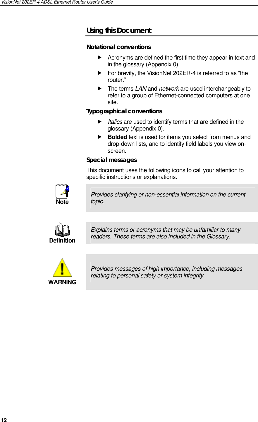 VisionNet 202ER-4 ADSL Ethernet Router User’s Guide 12 Using this Document Notational conventions  Acronyms are defined the first time they appear in text and in the glossary (Appendix 0).  For brevity, the VisionNet 202ER-4 is referred to as “the router.”   The terms LAN and network are used interchangeably to refer to a group of Ethernet-connected computers at one site. Typographical conventions  Italics are used to identify terms that are defined in the glossary (Appendix 0).  Bolded text is used for items you select from menus and drop-down lists, and to identify field labels you view on-screen. Special messages This document uses the following icons to call your attention to specific instructions or explanations.  Note  Provides clarifying or non-essential information on the current topic.   Definition Explains terms or acronyms that may be unfamiliar to many readers. These terms are also included in the Glossary.   WARNING Provides messages of high importance, including messages relating to personal safety or system integrity.   