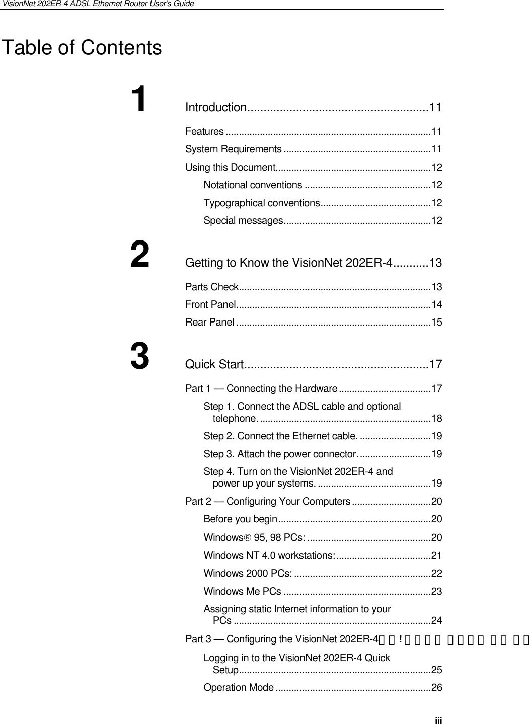 VisionNet 202ER-4 ADSL Ethernet Router User’s Guide   iii Table of Contents 1 Introduction........................................................11 Features ..............................................................................11 System Requirements ........................................................11 Using this Document...........................................................12 Notational conventions ................................................12 Typographical conventions..........................................12 Special messages........................................................12 2 Getting to Know the VisionNet 202ER-4...........13 Parts Check.........................................................................13 Front Panel..........................................................................14 Rear Panel ..........................................................................15 3 Quick Start.........................................................17 Part 1 — Connecting the Hardware...................................17 Step 1. Connect the ADSL cable and optional telephone..................................................................18 Step 2. Connect the Ethernet cable. ...........................19 Step 3. Attach the power connector............................19 Step 4. Turn on the VisionNet 202ER-4 and power up your systems. ...........................................19 Part 2 — Configuring Your Computers..............................20 Before you begin..........................................................20 Windows 95, 98 PCs: ...............................................20 Windows NT 4.0 workstations:....................................21 Windows 2000 PCs: ....................................................22 Windows Me PCs ........................................................23 Assigning static Internet information to your PCs ...........................................................................24 Part 3 — Configuring the VisionNet 202ER-4오류! 책갈피가 정의되어 있지 않습Logging in to the VisionNet 202ER-4 Quick Setup.........................................................................25 Operation Mode ...........................................................26 