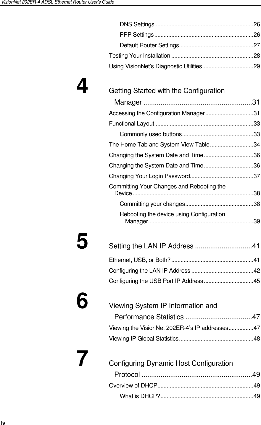 VisionNet 202ER-4 ADSL Ethernet Router User’s Guide iv DNS Settings................................................................26 PPP Settings................................................................26 Default Router Settings................................................27 Testing Your Installation .....................................................28 Using VisionNet’s Diagnostic Utilities.................................29 4 Getting Started with the Configuration Manager .........................................................31 Accessing the Configuration Manager...............................31 Functional Layout................................................................33 Commonly used buttons..............................................33 The Home Tab and System View Table............................34 Changing the System Date and Time................................36 Changing the System Date and Time................................36 Changing Your Login Password.........................................37 Committing Your Changes and Rebooting the Device..............................................................................38 Committing your changes............................................38 Rebooting the device using Configuration Manager....................................................................39 5 Setting the LAN IP Address ..............................41 Ethernet, USB, or Both?.....................................................41 Configuring the LAN IP Address ........................................42 Configuring the USB Port IP Address................................45 6 Viewing System IP Information and Performance Statistics ...................................47 Viewing the VisionNet 202ER-4’s IP addresses................47 Viewing IP Global Statistics................................................48 7 Configuring Dynamic Host Configuration Protocol ..........................................................49 Overview of DHCP..............................................................49 What is DHCP?............................................................49 