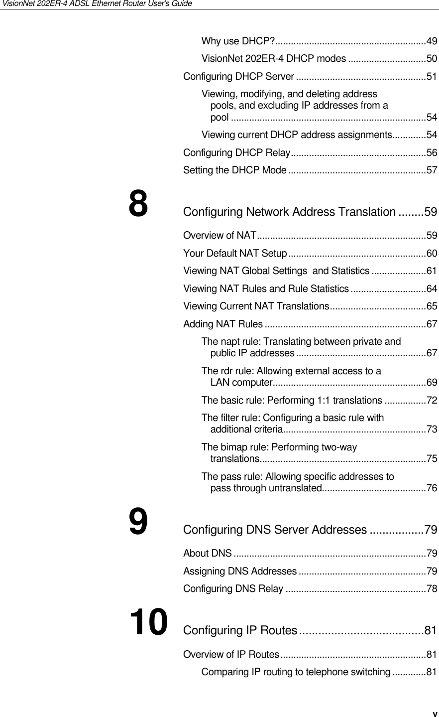 VisionNet 202ER-4 ADSL Ethernet Router User’s Guide   v Why use DHCP?..........................................................49 VisionNet 202ER-4 DHCP modes ..............................50 Configuring DHCP Server ..................................................51 Viewing, modifying, and deleting address pools, and excluding IP addresses from a pool ...........................................................................54 Viewing current DHCP address assignments.............54 Configuring DHCP Relay....................................................56 Setting the DHCP Mode .....................................................57 8 Configuring Network Address Translation ........59 Overview of NAT.................................................................59 Your Default NAT Setup.....................................................60 Viewing NAT Global Settings  and Statistics .....................61 Viewing NAT Rules and Rule Statistics.............................64 Viewing Current NAT Translations.....................................65 Adding NAT Rules ..............................................................67 The napt rule: Translating between private and public IP addresses..................................................67 The rdr rule: Allowing external access to a LAN computer...........................................................69 The basic rule: Performing 1:1 translations ................72 The filter rule: Configuring a basic rule with additional criteria.......................................................73 The bimap rule: Performing two-way translations................................................................75 The pass rule: Allowing specific addresses to pass through untranslated........................................76 9 Configuring DNS Server Addresses .................79 About DNS..........................................................................79 Assigning DNS Addresses .................................................79 Configuring DNS Relay ......................................................78 10 Configuring IP Routes.......................................81 Overview of IP Routes........................................................81 Comparing IP routing to telephone switching.............81 