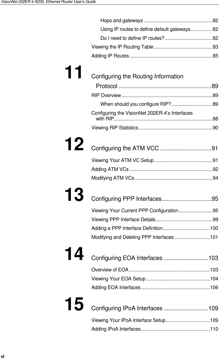 VisionNet 202ER-4 ADSL Ethernet Router User’s Guide vi Hops and gateways.....................................................82 Using IP routes to define default gateways.................82 Do I need to define IP routes?.....................................82 Viewing the IP Routing Table.............................................83 Adding IP Routes................................................................85 11 Configuring the Routing Information Protocol ..........................................................89 RIP Overview......................................................................89 When should you configure RIP?................................89 Configuring the VisionNet 202ER-4’s Interfaces with RIP............................................................................88 Viewing RIP Statistics.........................................................90 12 Configuring the ATM VCC ................................91 Viewing Your ATM VC Setup.............................................91 Adding ATM VCs ................................................................92 Modifying ATM VCs............................................................94 13 Configuring PPP Interfaces...............................95 Viewing Your Current PPP Configuration..........................95 Viewing PPP Interface Details............................................99 Adding a PPP Interface Definition....................................100 Modifying and Deleting PPP Interfaces ...........................101 14 Configuring EOA Interfaces ............................103 Overview of EOA ..............................................................103 Viewing Your EOA Setup .................................................104 Adding EOA Interfaces.....................................................106 15 Configuring IPoA Interfaces ............................109 Viewing Your IPoA Interface Setup..................................109 Adding IPoA Interfaces.....................................................110 