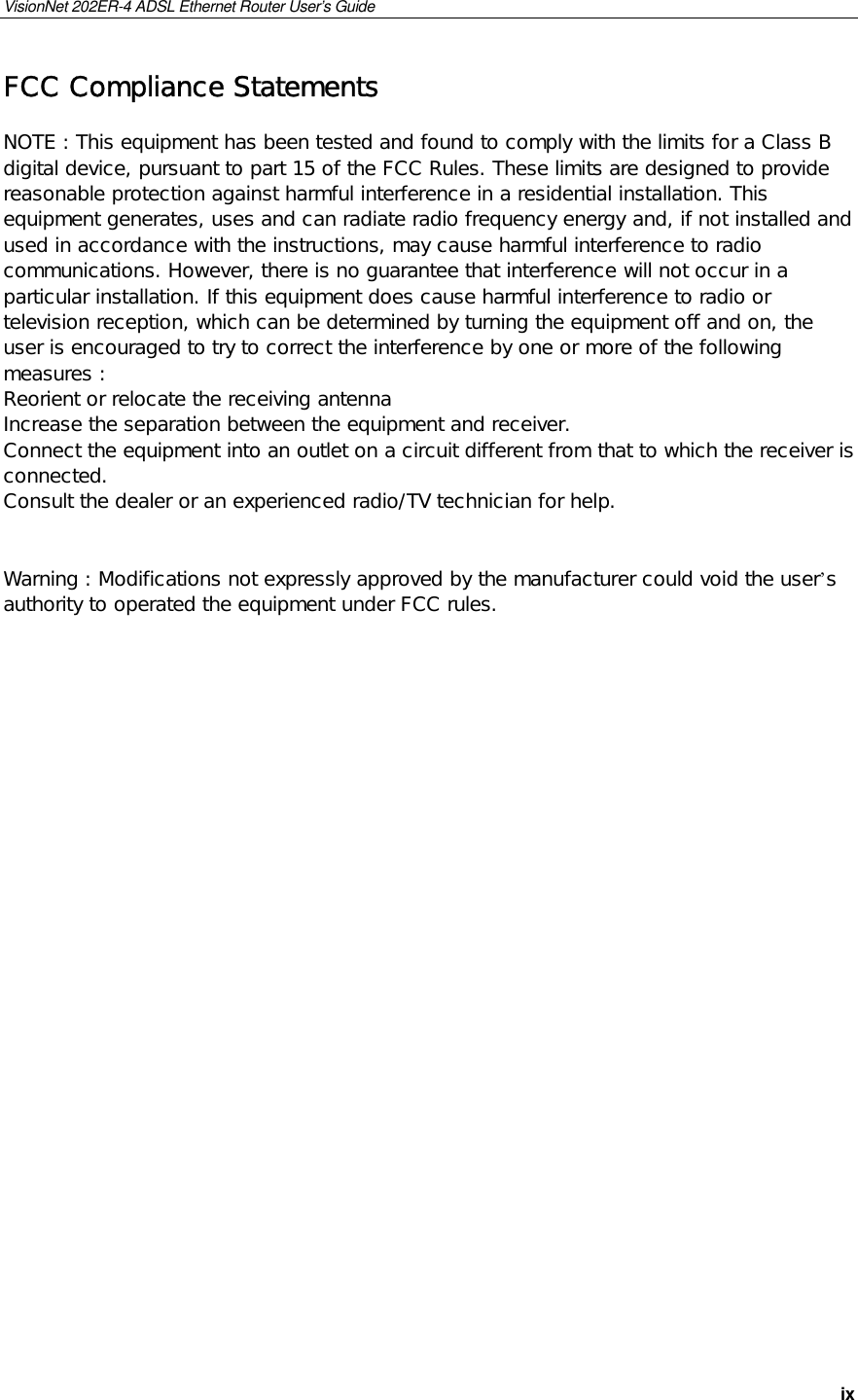 VisionNet 202ER-4 ADSL Ethernet Router User’s Guide   ix FCC Compliance Statements  NOTE : This equipment has been tested and found to comply with the limits for a Class B digital device, pursuant to part 15 of the FCC Rules. These limits are designed to provide reasonable protection against harmful interference in a residential installation. This equipment generates, uses and can radiate radio frequency energy and, if not installed and used in accordance with the instructions, may cause harmful interference to radio communications. However, there is no guarantee that interference will not occur in a particular installation. If this equipment does cause harmful interference to radio or television reception, which can be determined by turning the equipment off and on, the user is encouraged to try to correct the interference by one or more of the following measures : Reorient or relocate the receiving antenna Increase the separation between the equipment and receiver. Connect the equipment into an outlet on a circuit different from that to which the receiver is connected. Consult the dealer or an experienced radio/TV technician for help.   Warning : Modifications not expressly approved by the manufacturer could void the user’s authority to operated the equipment under FCC rules.       