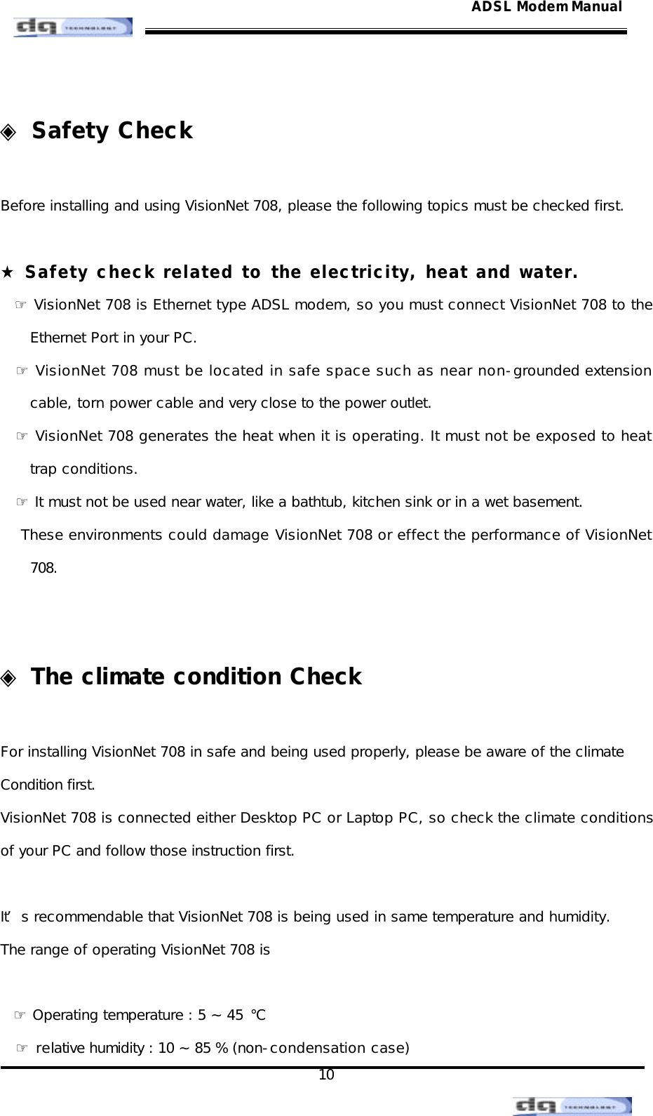                                                                                                                                               10 ADSL Modem Manual ◈ Safety Check  Before installing and using VisionNet 708, please the following topics must be checked first.   ★ Safety check related to the electricity, heat and water.   ☞ VisionNet 708 is Ethernet type ADSL modem, so you must connect VisionNet 708 to the Ethernet Port in your PC. ☞ VisionNet 708 must be located in safe space such as near non-grounded extension cable, torn power cable and very close to the power outlet. ☞ VisionNet 708 generates the heat when it is operating. It must not be exposed to heat trap conditions. ☞ It must not be used near water, like a bathtub, kitchen sink or in a wet basement.  These environments could damage VisionNet 708 or effect the performance of VisionNet 708.    ◈ The climate condition Check    For installing VisionNet 708 in safe and being used properly, please be aware of the climate Condition first. VisionNet 708 is connected either Desktop PC or Laptop PC, so check the climate conditions of your PC and follow those instruction first.  It’s recommendable that VisionNet 708 is being used in same temperature and humidity. The range of operating VisionNet 708 is     ☞ Operating temperature : 5 ~ 45 ℃ ☞ relative humidity : 10 ~ 85 % (non-condensation case) 