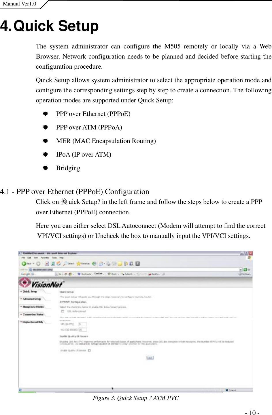  Manual Ver1.0 4. Quick Setup The system administrator can configure the M505 remotely or locally via a Web Browser. Network configuration needs to be planned and decided before starting the configuration procedure. Quick Setup allows system administrator to select the appropriate operation mode and configure the corresponding settings step by step to create a connection. The following operation modes are supported under Quick Setup: PPP over Ethernet (PPPoE) PPP over ATM (PPPoA) MER (MAC Encapsulation Routing) IPoA (IP over ATM)  Bridging4.1 - PPP over Ethernet (PPPoE) Configuration Click on 換uick Setup?in the left frame and follow the steps below to create a PPP over Ethernet (PPPoE) connection.Here you can either select DSL Autoconnect (Modem will attempt to find the correct VPI/VCI settings) or Uncheck the box to manually input the VPI/VCI settings.  Figure 3. Quick Setup ?ATM PVC                                                                      - 10 - 