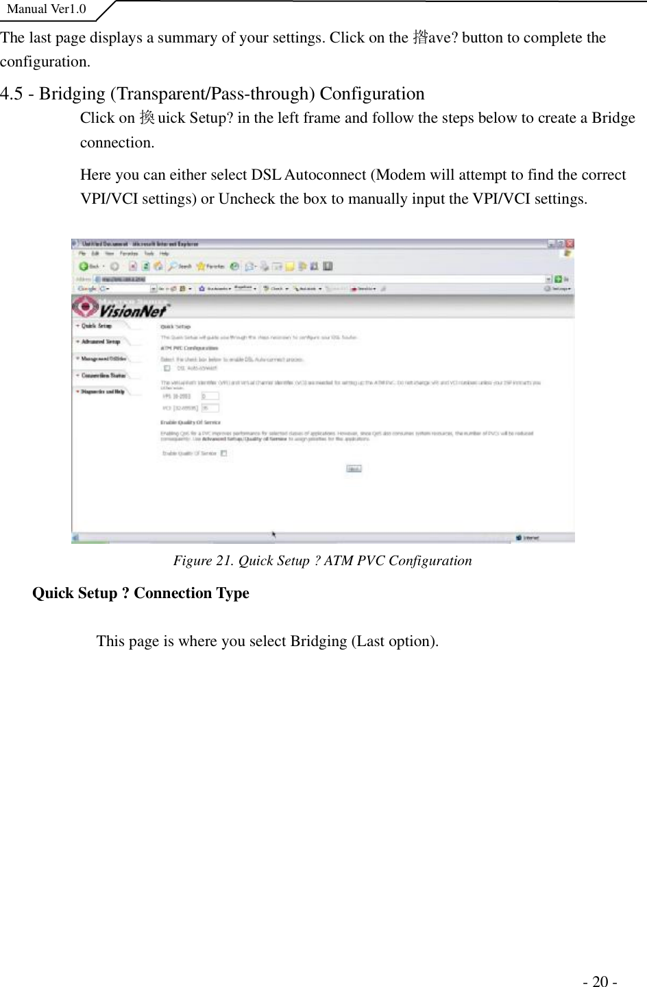  Manual Ver1.0 The last page displays a summary of your settings. Click on the 揝ave?button to complete the configuration.4.5 - Bridging (Transparent/Pass-through) Configuration Click on 換uick Setup?in the left frame and follow the steps below to create a Bridge connection.Here you can either select DSL Autoconnect (Modem will attempt to find the correct VPI/VCI settings) or Uncheck the box to manually input the VPI/VCI settings.  Figure 21. Quick Setup ?ATM PVC Configuration  Quick Setup ?Connection Type This page is where you select Bridging (Last option).                                                                      - 20 - 