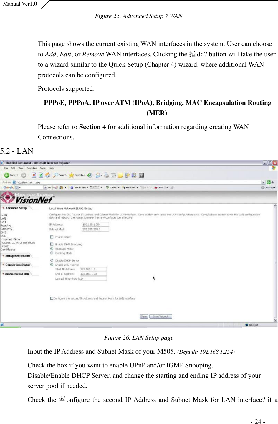  Manual Ver1.0 Figure 25. Advanced Setup ?WANThis page shows the current existing WAN interfaces in the system. User can choose to Add,Edit, or Remove WAN interfaces. Clicking the 揂dd?button will take the user to a wizard similar to the Quick Setup (Chapter 4) wizard, where additional WAN protocols can be configured.  Protocols supported:  PPPoE, PPPoA, IP over ATM (IPoA), Bridging, MAC Encapsulation Routing (MER).Please refer to Section 4 for additional information regarding creating WAN Connections.5.2 - LAN Figure 26. LAN Setup page Input the IP Address and Subnet Mask of your M505. (Default: 192.168.1.254) Check the box if you want to enable UPnP and/or IGMP Snooping.   Disable/Enable DHCP Server, and change the starting and ending IP address of your server pool if needed.  Check the 揅onfigure the second IP Address and Subnet Mask for LAN interface?if a                                                                      - 24 - 