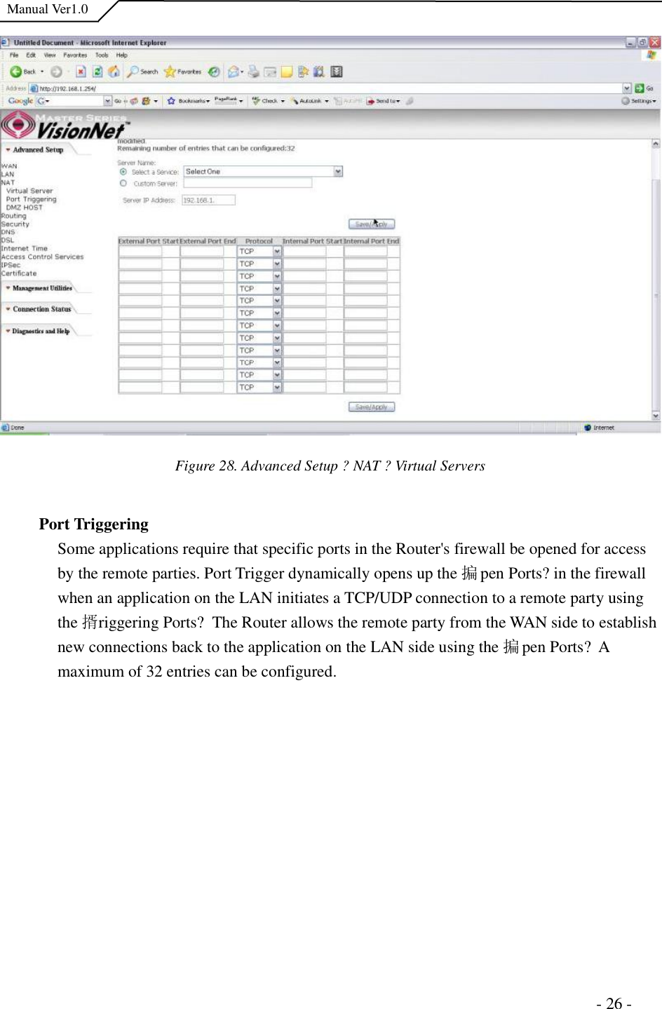  Manual Ver1.0 Figure 28. Advanced Setup ?NAT ?Virtual Servers Port Triggering Some applications require that specific ports in the Router&apos;s firewall be opened for access by the remote parties. Port Trigger dynamically opens up the 揙pen Ports?in the firewall when an application on the LAN initiates a TCP/UDP connection to a remote party using the 揟riggering Ports? The Router allows the remote party from the WAN side to establish new connections back to the application on the LAN side using the 揙pen Ports? A maximum of 32 entries can be configured.                                                                      - 26 - 