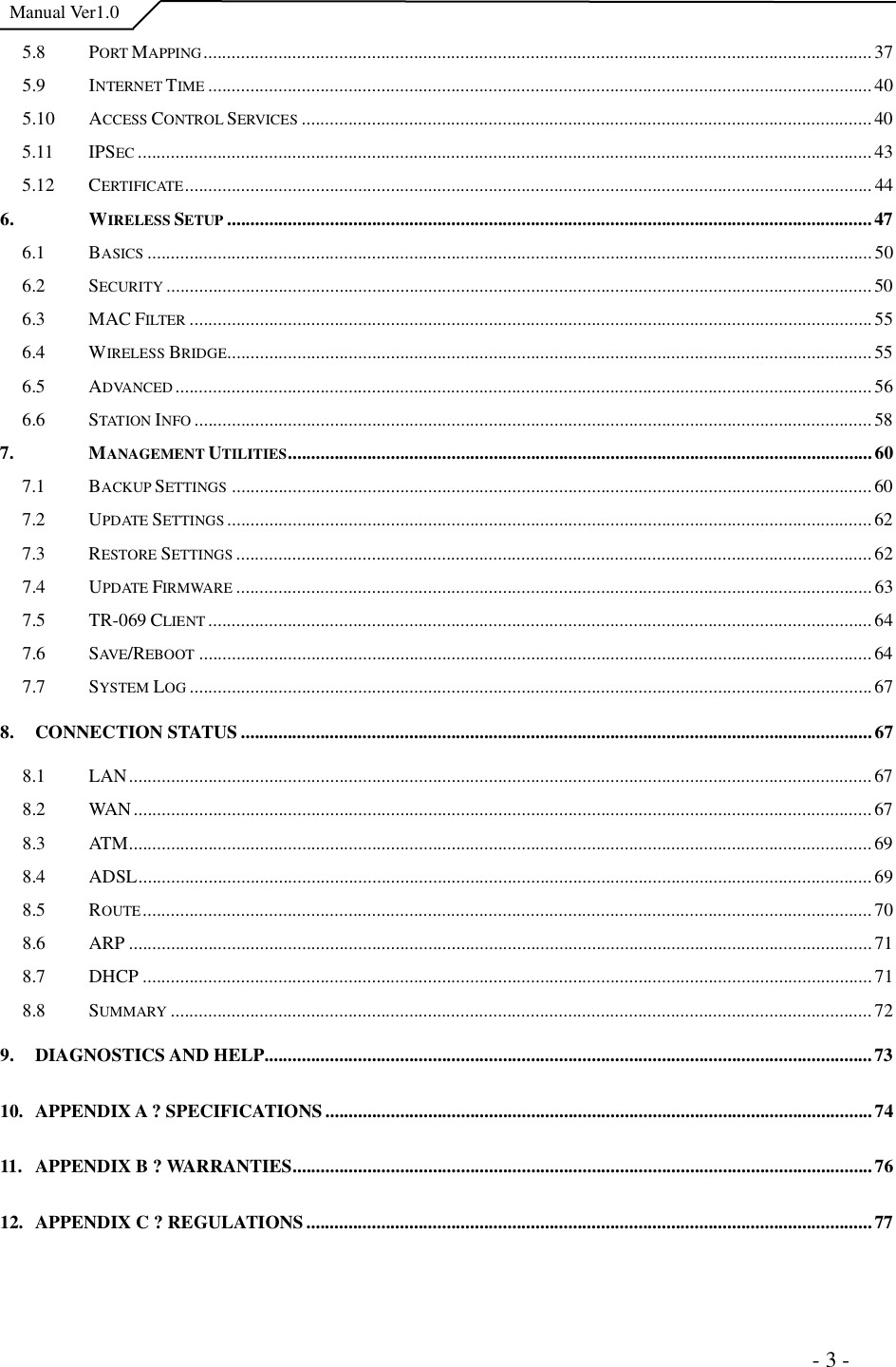  Manual Ver1.0 5.8 PORT MAPPING...............................................................................................................................................375.9 INTERNET TIME ..............................................................................................................................................405.10 ACCESS CONTROL SERVICES ..........................................................................................................................405.11 IPSEC .............................................................................................................................................................435.12 CERTIFICATE...................................................................................................................................................446. WIRELESS SETUP ..........................................................................................................................................476.1 BASICS ...........................................................................................................................................................506.2 SECURITY .......................................................................................................................................................506.3 MACFILTER ..................................................................................................................................................556.4 WIRELESS BRIDGE..........................................................................................................................................556.5 ADVANCED .....................................................................................................................................................566.6 STATION INFO .................................................................................................................................................587. MANAGEMENT UTILITIES.............................................................................................................................607.1 BACKUP SETTINGS .........................................................................................................................................607.2 UPDATE SETTINGS ..........................................................................................................................................627.3 RESTORE SETTINGS ........................................................................................................................................627.4 UPDATE FIRMWARE ........................................................................................................................................637.5 TR-069CLIENT ..............................................................................................................................................647.6 SAVE/REBOOT ................................................................................................................................................647.7 SYSTEM LOG ..................................................................................................................................................678.CONNECTION STATUS.......................................................................................................................................678.1 LAN...............................................................................................................................................................678.2 WAN..............................................................................................................................................................678.3 ATM...............................................................................................................................................................698.4 ADSL.............................................................................................................................................................698.5 ROUTE............................................................................................................................................................708.6 ARP...............................................................................................................................................................718.7 DHCP............................................................................................................................................................718.8 SUMMARY ......................................................................................................................................................729.DIAGNOSTICS AND HELP..................................................................................................................................7310.APPENDIX A ?SPECIFICATIONS.....................................................................................................................7411.APPENDIX B ?WARRANTIES............................................................................................................................7612.APPENDIX C ?REGULATIONS.........................................................................................................................77                                                                     - 3 - 