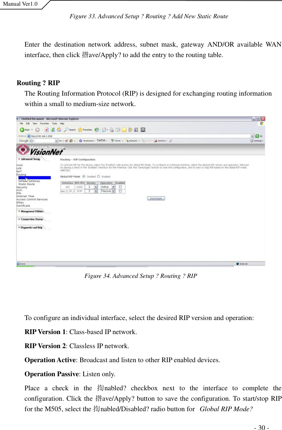  Manual Ver1.0 Figure 33. Advanced Setup ?Routing ?Add New Static RouteEnter the destination network address, subnet mask, gateway AND/OR available WAN interface, then click 揝ave/Apply?to add the entry to the routing table. Routing ?RIP The Routing Information Protocol (RIP) is designed for exchanging routing information within a small to medium-size network.  Figure 34. Advanced Setup ?Routing ?RIPTo configure an individual interface, select the desired RIP version and operation: RIP Version 1: Class-based IP network. RIP Version2: Classless IP network.  Operation Active: Broadcast and listen to other RIP enabled devices. OperationPassive: Listen only. Place a check in the  揈nabled?checkbox next to the interface to complete the configuration. Click the 揝ave/Apply?button to save the configuration. To start/stop RIP for the M505, select the 揈nabled/Disabled?radio button for   Global RIP Mode?                                                                     - 30 - 