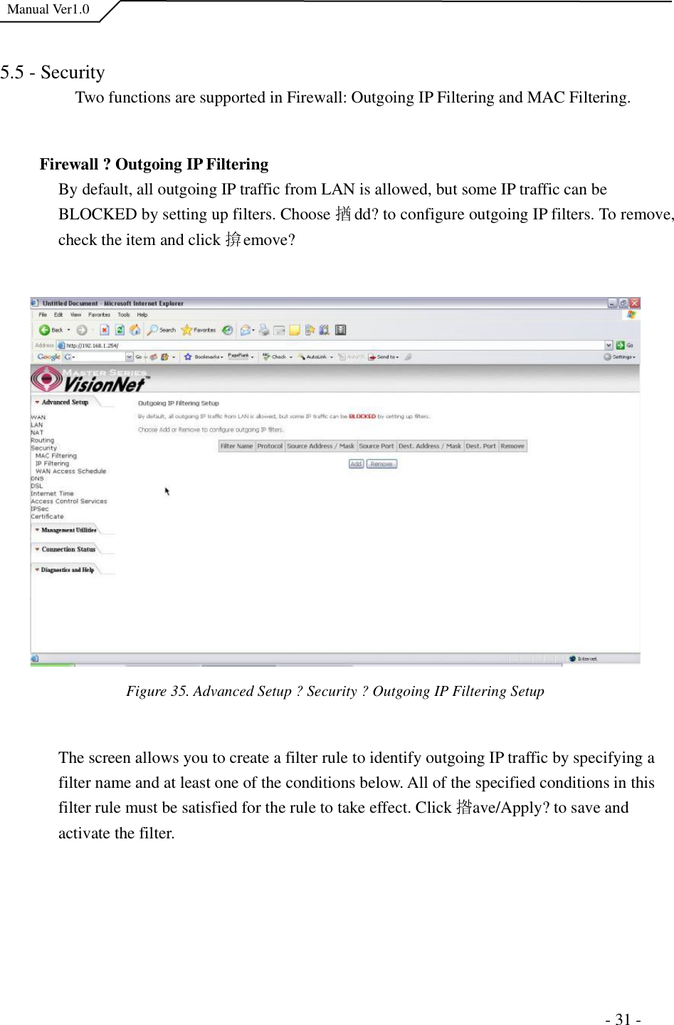  Manual Ver1.0 5.5 - Security Two functions are supported in Firewall: Outgoing IP Filtering and MAC Filtering. Firewall ?Outgoing IP Filtering  By default, all outgoing IP traffic from LAN is allowed, but some IP traffic can be BLOCKED by setting up filters. Choose 揂dd?to configure outgoing IP filters. To remove, check the item and click 揜emove? Figure 35. Advanced Setup ?Security ?Outgoing IP Filtering Setup The screen allows you to create a filter rule to identify outgoing IP traffic by specifying a filter name and at least one of the conditions below. All of the specified conditions in this filter rule must be satisfied for the rule to take effect. Click 揝ave/Apply?to save and activate the filter.                                                                       - 31 - 