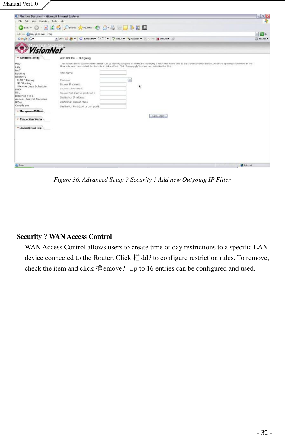  Manual Ver1.0 Figure 36. Advanced Setup ?Security ?Add new Outgoing IP Filter Security ?WAN Access Control WAN Access Control allows users to create time of day restrictions to a specific LAN device connected to the Router. Click 揂dd?to configure restriction rules. To remove, check the item and click 揜emove? Up to 16 entries can be configured and used.                                                                      - 32 - 