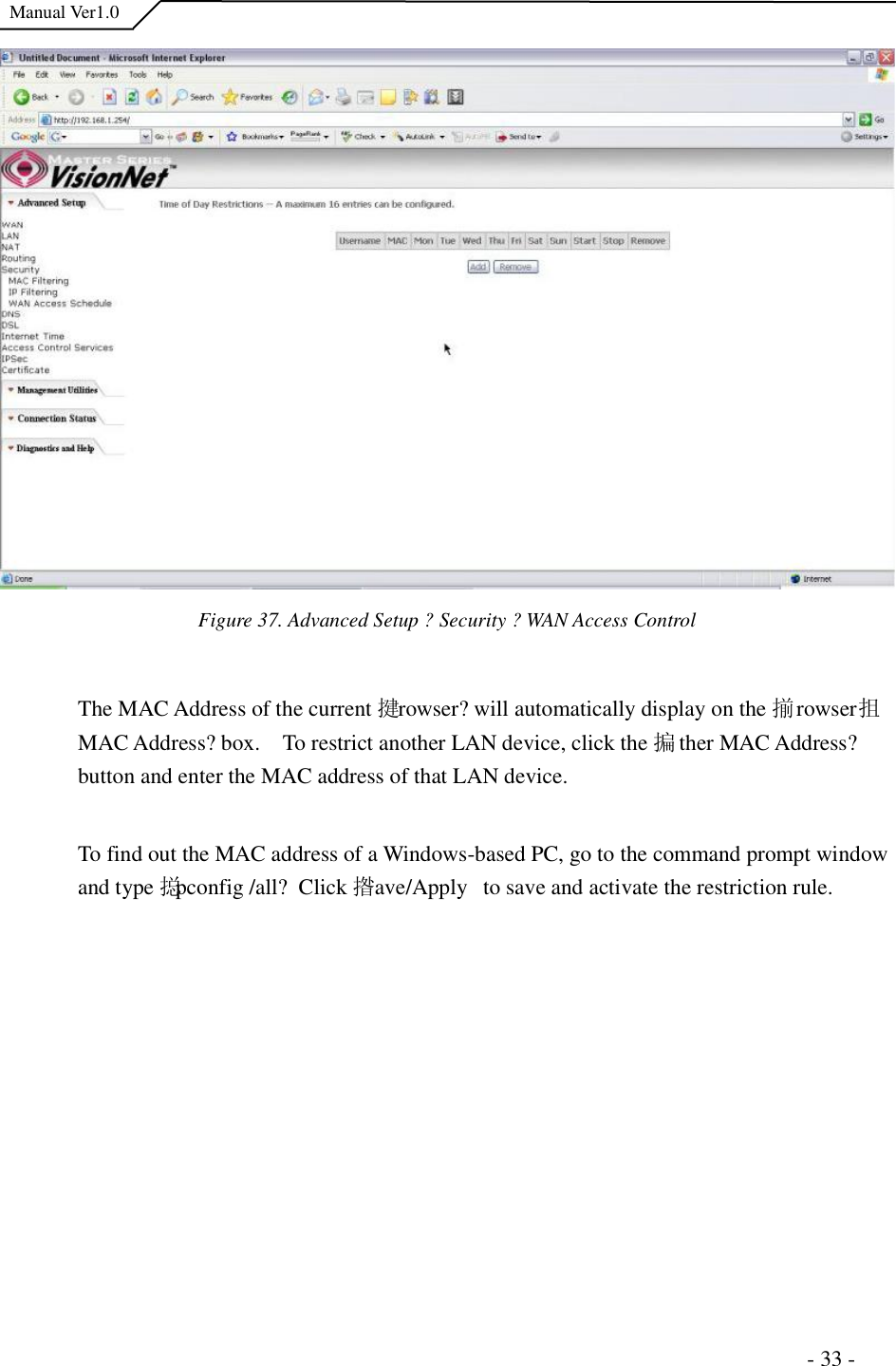  Manual Ver1.0 Figure 37. Advanced Setup ?Security ?WAN Access Control The MAC Address of the current 揵rowser?will automatically display on the 揃rowser抯 MAC Address?box.  To restrict another LAN device, click the 揙ther MAC Address?button and enter the MAC address of that LAN device.  To find out the MAC address of a Windows-based PC, go to the command prompt window and type 搃pconfig /all? Click 揝ave/Apply  to save and activate the restriction rule.                                                                      - 33 - 