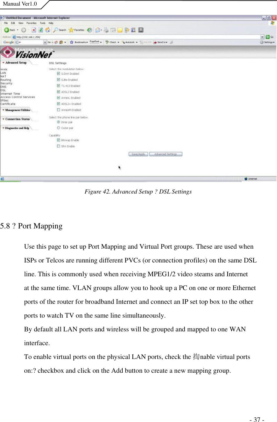  Manual Ver1.0 Figure 42. Advanced Setup ?DSL Settings 5.8 ?Port Mapping Use this page to set up Port Mapping and Virtual Port groups. These are used when ISPs or Telcos are running different PVCs (or connection profiles) on the same DSL line. This is commonly used when receiving MPEG1/2 video steams and Internet at the same time. VLAN groups allow you to hook up a PC on one or more Ethernet ports of the router for broadband Internet and connect an IP set top box to the other ports to watch TV on the same line simultaneously. By default all LAN ports and wireless will be grouped and mapped to one WAN interface.To enable virtual ports on the physical LAN ports, check the 揈nable virtual ports on:?checkbox and click on the Add button to create a new mapping group.                                                                      - 37 - 