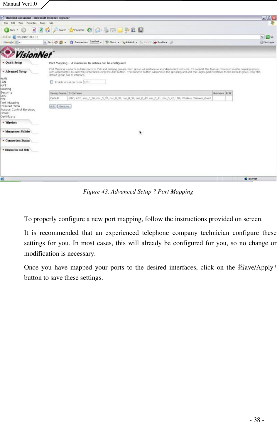  Manual Ver1.0 Figure 43. Advanced Setup ?Port MappingTo properly configure a new port mapping, follow the instructions provided on screen. It is recommended that an experienced telephone company technician configure these settings for you. In most cases, this will already be configured for you, so no change or modification is necessary. Once you have mapped your ports to the desired interfaces, click on the 揝ave/Apply?button to save these settings.                                                                      - 38 - 